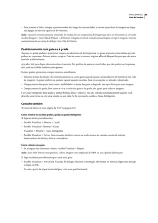 PHOTOSHOP CS3 40
                                                                                                                      Guia do Usuário




• Para remover a linha, coloque o ponteiro sobre ela, longe das extremidades, e arraste-a para fora da imagem ou clique
  em Apagar na barra de opções de ferramentas.
Nota: é possível arrastar para fora uma linha de medida em um componente de imagem que deve ser horizontal ou vertical e
escolher Imagem > Girar Tela de Pintura > Arbitrário. O ângulo correto de rotação necessário para corrigir a imagem é inserido
automaticamente na caixa de diálogo Girar Tela de Pintura.


Posicionamento com guias e a grade
As guias e a grade ajudam a posicionar imagens ou elementos de forma precisa. As guias aparecem como linhas que não
podem ser impressas e flutuam sobre a imagem. Pode-se mover e remover as guias, além de bloqueá-las para que não sejam
movidas acidentalmente.

A grade é útil para dispor elementos simetricamente. Por padrão, ela aparece como linhas que não podem ser impressas,
mas pode ser exibida também como pontos.

Guias e grades apresentam comportamentos semelhantes:

• Seleções, bordas de seleção e ferramentas ajustam-se a uma guia ou grade quando arrastadas em até 8 pixels de tela (não
  de imagem). As guias também se ajustam à grade quando movidas. Esse recurso pode ser ativado e desativado.
• O espaçamento das guias, bem como a visibilidade e o ajuste das guias e da grade, são específicos para uma imagem.
• O espaçamento da grade, bem como a cor e o estilo das guias e da grade, são iguais para todas as imagens.
Use Guias Inteligentes para ajudar a alinhar formas, fatias e seleções. Elas são exibidas automaticamente quando você
desenha uma forma ou cria uma seleção ou um slide. Se for necessário, oculte as Guias Inteligentes.


Consulte também
“Criação de fatias em uma página da Web” na página 476

Como mostrar ou ocultar grades, guias ou guias inteligentes
❖ Siga um destes procedimentos:
• Escolha Visualizar > Mostrar > Grade.
• Escolha Visualizar> Mostrar > Guias.
• Visualizar > Mostrar > Guias Inteligentes.
• Escolha Visualizar > Extras. Esse comando também mostra ou oculta arestas de camada, arestas de seleção,
  demarcadores de destino, fatias e comentários.

Como colocar uma guia
1 Se as réguas não estiverem visíveis, escolha Visualizar > Réguas.
Nota: para obter leituras mais precisas, exiba a imagem com ampliação de 100% ou use a paleta Informações.

2 Siga um destes procedimentos para criar uma guia:
• Escolha Visualizar > Nova Guia. Na caixa de diálogo, selecione a orientação Horizontal ou Vertical, digite uma posição
  e clique em OK.
• Arraste a partir da régua horizontal para criar uma guia horizontal.
 