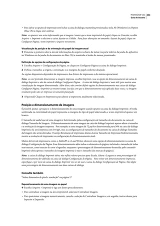 PHOTOSHOP CS3 454
                                                                                                                   Guia do Usuário




• Para salvar as opções de impressão sem fechar a caixa de diálogo, mantenha pressionada a tecla Alt (Windows) ou Option
  (Mac OS) e clique em Lembrar.
Nota: se aparecer um aviso informando que a imagem é maior que a área imprimível do papel, clique em Cancelar, escolha
Arquivo > Imprimir e selecione a caixa Ajustar-se à Mídia. Para fazer alterações no tamanho e layout do papel, clique em
Configurar Página e tente imprimir o arquivo novamente.

Visualização da posição e da orientação do papel da imagem atual
❖ Posicione o ponteiro sobre a área de informações do arquivo na barra de status (na parte inferior da janela do aplicativo
no Windows ou da janela de documentos no Mac OS) e mantenha o botão do mouse pressionado.

Definição de opções de configuração de página
1 Escolha Arquivo > Configuração de Página, ou clique em Configurar Página na caixa de diálogo Imprimir.
2 Defina o tamanho, a origem, a orientação e as margens do papel conforme desejado.
As opções disponíveis dependem da impressora, dos drivers de impressora e do sistema operacional.

Nota: se você pretende dimensionar a imagem impressa, escolha Imprimir e use as opções de dimensionamento da caixa de
diálogo Imprimir e não da caixa de diálogo Configurar Página. A caixa de diálogo Imprimir é mais útil, pois mostra uma
visualização da imagem dimensionada. Além disso, não convém definir opções de dimensionamento nas caixas de diálogo
Configurar Página e Imprimir ao mesmo tempo. Isso faz com que o dimensionamento seja aplicado duas vezes, e a imagem
resultante pode não ser impressa no tamanho planejado.

3 (Opcional) Clique em Impressora para alterar a impressora atualmente selecionada.


Posição e dimensionamento de imagens
É possível ajustar a posição e o dimensionamento de uma imagem usando opções na caixa de diálogo Imprimir. A borda
sombreada na extremidade do papel representa as margens do tipo de papel selecionado, e a área imprimível aparece em
branco.

O tamanho de saída base de uma imagem é determinado pelas configurações de tamanho do documento na caixa de
diálogo Tamanho da Imagem. O dimensionamento de uma imagem na caixa de diálogo Imprimir apenas altera o tamanho
e a resolução da imagem impressa. Por exemplo, se uma imagem de 72 ppi for dimensionada para 50% na caixa de diálogo
Imprimir, ela será impressa com 144 ppi, mas as configurações de tamanho do documento na caixa de diálogo Tamanho
da Imagem não serão alteradas. O campo Resolução de impressão, abaixo da área Tamanho de Impressão Redimensionado,
mostra a resolução de impressão na configuração de dimensionamento atual.
Muitos drivers de impressora, como o AdobePS e o LaserWriter, oferecem uma opção de dimensionamento na caixa de
diálogo Configuração de Página. Esse dimensionamento afeta todos os elementos da página, incluindo o tamanho de todas
suas marcas, como marcas de corte e legendas, enquanto a porcentagem de dimensionamento fornecida pelo comando
Imprimir afeta apenas o tamanho da imagem impressa (e não o tamanho das marcas de página).

Nota: a caixa de diálogo Imprimir talvez não reflita valores precisos para Escala, Altura e Largura se uma porcentagem de
dimensionamento for definida na caixa de diálogo Configuração de Página. Para evitar um dimensionamento impreciso,
especifique-o por meio da caixa de diálogo Imprimir em vez de usar a caixa de diálogo Configuração de Página. Não digite
uma porcentagem de dimensionamento nas duas caixas de diálogo.


Consulte também
“Sobre dimensões de pixel e resolução” na página 57

Reposicionamento de uma imagem no papel
❖ Escolha Arquivo > Imprimir e siga um destes procedimentos:
• Para centralizar a imagem na área imprimível, selecione Centralizar Imagem.
• Para posicionar a imagem numericamente, cancele a seleção de Centralizar Imagem e, em seguida, insira valores para
  Superior e Esquerdo.
 