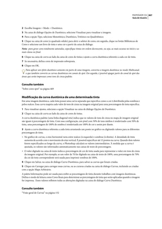 PHOTOSHOP CS3 467
                                                                                                                     Guia do Usuário




2 Escolha Imagem > Modo > Duotônico.
3 Na caixa de diálogo Opções de Duotônico, selecione Visualizar para visualizar a imagem.
4 Para a opção Tipo, selecione Monotônico, Duotônico, Tritônico ou Quadritônico.
5 Clique na caixa de cores (o quadrado sólido) para abrir o seletor de cores; em seguida, clique no botão Bibliotecas de
Cores e selecione um livro de tinta e uma cor a partir da caixa de diálogo.
Nota: para gerar cores totalmente saturadas, especifique tintas em ordem decrescente, ou seja, as mais escuras no início e as
mais claras no final.

6 Clique na caixa de curva ao lado da caixa de cores de tintas e ajuste a curva duotônica referente a cada cor de tinta.
7 Se necessário, defina cores de impressão sobreposta.
8 Clique em OK.
    Para aplicar um efeito duotônico somente em parte de uma imagem, converta a imagem duotônica no modo Multicanal,
    o que também converte as curvas duotônicas em canais de spot. Em seguida, é possível apagar parte do canal de spot das
áreas que serão impressas como tons de cinza padrão.


Consulte também
“Sobre cores spot” na página 469


Modificação da curva duotônica de uma determinada tinta
Em uma imagem duotônica, cada tinta possui uma curva separada que especifica como a cor é distribuída pelas sombras e
pelos realces. Essa curva mapeia cada valor de tons de cinza na imagem original para uma porcentagem de tinta específica.

1 Para visualizar ajustes, selecione a opção Visualizar na caixa de diálogo Opções de Duotônico.
2 Clique na caixa de curva ao lado da caixa de cores de tintas.
A curva duotônica padrão (uma linha diagonal reta) indica que os valores de tons de cinza no mapa de imagem original
são iguais à porcentagem de tinta. Com essa configuração, um pixel com 50% de tons médios é renderizado com 50% de
tinta, uma porcentagem de 100% de sombra é renderizada em 100% de cor e assim por diante.

3 Ajuste a curva duotônica referente a cada tinta arrastando um ponto no gráfico ou digitando valores para as diferentes
porcentagens de tinta.
• No gráfico de curvas, o eixo horizontal varia entre realces (à esquerda) e sombras (à direita). A densidade de tinta
  aumenta de acordo com o movimento do eixo vertical. É possível especificar até 13 pontos na curva. Quando dois valores
  forem especificados ao longo da curva, o Photoshop calculará os valores intermediários. À medida que a curva é
  ajustada, os valores são informados automaticamente nas caixas de texto de porcentagem.
• O valor digitado na caixa de texto indica a porcentagem de cor de tinta usada para representar o valor em tons de cinza
  da imagem original. Por exemplo, se um valor de 70 for digitado na caixa de texto de 100%, uma porcentagem de 70%
  da cor da tinta correspondente será usada para imprimir sombras de 100%.
4 Clique em Salvar, na caixa de diálogo Curva Duotônica, para salvar as curvas que foram criadas.
5 Clique em Carregar para carregar essas curvas, ou as curavas criadas na caixa de diálogo Curvas, incluindo as criadas
com a opção Mapa Arbitrário.
A paleta Informações pode ser usada para exibir as porcentagens de tinta durante trabalhos com imagens duotônicas.
Defina o modo de leitura como Cores Reais para determinar as porcentagens de tinta que serão aplicadas quando a imagem
for impressa. Esses valores refletem todas as alterações digitadas na caixa de diálogo Curva Duotônica.


Consulte também
“Visão geral de Curvas” na página 152
 