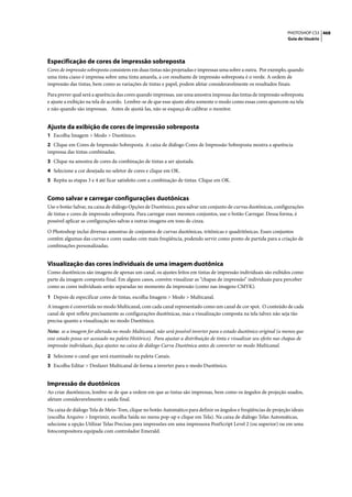 PHOTOSHOP CS3 468
                                                                                                                       Guia do Usuário




Especificação de cores de impressão sobreposta
Cores de impressão sobreposta consistem em duas tintas não projetadas e impressas uma sobre a outra. Por exemplo, quando
uma tinta ciano é impressa sobre uma tinta amarela, a cor resultante de impressão sobreposta é o verde. A ordem de
impressão das tintas, bem como as variações de tintas e papel, podem afetar consideravelmente os resultados finais.

Para prever qual será a aparência das cores quando impressas, use uma amostra impressa das tintas de impressão sobreposta
e ajuste a exibição na tela de acordo. Lembre-se de que esse ajuste afeta somente o modo como essas cores aparecem na tela
e não quando são impressas. Antes de ajustá-las, não se esqueça de calibrar o monitor.


Ajuste da exibição de cores de impressão sobreposta
1 Escolha Imagem > Modo > Duotônico.
2 Clique em Cores de Impressão Sobreposta. A caixa de diálogo Cores de Impressão Sobreposta mostra a aparência
impressa das tintas combinadas.
3 Clique na amostra de cores da combinação de tintas a ser ajustada.
4 Selecione a cor desejada no seletor de cores e clique em OK.
5 Repita as etapas 3 e 4 até ficar satisfeito com a combinação de tintas. Clique em OK.


Como salvar e carregar configurações duotônicas
Use o botão Salvar, na caixa de diálogo Opções de Duotônico, para salvar um conjunto de curvas duotônicas, configurações
de tintas e cores de impressão sobreposta. Para carregar esses mesmos conjuntos, use o botão Carregar. Dessa forma, é
possível aplicar as configurações salvas a outras imagens em tons de cinza.

O Photoshop inclui diversas amostras de conjuntos de curvas duotônicas, tritônicas e quadritônicas. Esses conjuntos
contêm algumas das curvas e cores usadas com mais freqüência, podendo servir como ponto de partida para a criação de
combinações personalizadas.


Visualização das cores individuais de uma imagem duotônica
Como duotônicos são imagens de apenas um canal, os ajustes feitos em tintas de impressão individuais são exibidos como
parte da imagem composta final. Em alguns casos, convém visualizar as “chapas de impressão” individuais para perceber
como as cores individuais serão separadas no momento da impressão (como nas imagens CMYK).

1 Depois de especificar cores de tintas, escolha Imagem > Modo > Multicanal.
A imagem é convertida no modo Multicanal, com cada canal representado como um canal de cor spot. O conteúdo de cada
canal de spot reflete precisamente as configurações duotônicas, mas a visualização composta na tela talvez não seja tão
precisa quanto a visualização no modo Duotônico.

Nota: se a imagem for alterada no modo Multicanal, não será possível inverter para o estado duotônico original (a menos que
esse estado possa ser acessado na paleta Histórico). Para ajustar a distribuição de tinta e visualizar seu efeito nas chapas de
impressão individuais, faça ajustes na caixa de diálogo Curva Duotônica antes de converter no modo Multicanal.

2 Selecione o canal que será examinado na paleta Canais.
3 Escolha Editar > Desfazer Multicanal de forma a inverter para o modo Duotônico.


Impressão de duotônicos
Ao criar duotônicos, lembre-se de que a ordem em que as tintas são impressas, bem como os ângulos de projeção usados,
afetam consideravelmente a saída final.

Na caixa de diálogo Tela de Meio-Tom, clique no botão Automático para definir os ângulos e freqüências de projeção ideais
(escolha Arquivo > Imprimir, escolha Saída no menu pop-up e clique em Tela). Na caixa de diálogo Telas Automáticas,
selecione a opção Utilizar Telas Precisas para impressões em uma impressora PostScript Level 2 (ou superior) ou em uma
fotocompositora equipada com controlador Emerald.
 