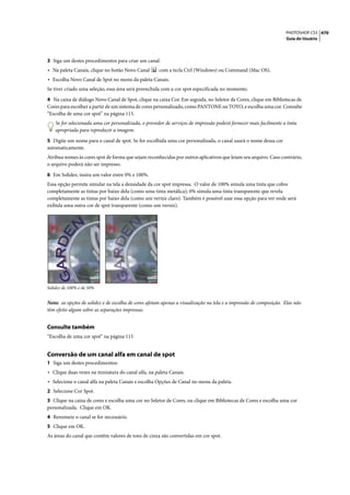 PHOTOSHOP CS3 470
                                                                                                                   Guia do Usuário




3 Siga um destes procedimentos para criar um canal:
• Na paleta Canais, clique no botão Novo Canal        com a tecla Ctrl (Windows) ou Command (Mac OS).
• Escolha Novo Canal de Spot no menu da paleta Canais.
Se tiver criado uma seleção, essa área será preenchida com a cor spot especificada no momento.

4 Na caixa de diálogo Novo Canal de Spot, clique na caixa Cor. Em seguida, no Seletor de Cores, clique em Bibliotecas de
Cores para escolher a partir de um sistema de cores personalizado, como PANTONE ou TOYO, e escolha uma cor. Consulte
“Escolha de uma cor spot” na página 115.
    Se for selecionada uma cor personalizada, o provedor de serviços de impressão poderá fornecer mais facilmente a tinta
    apropriada para reproduzir a imagem.

5 Digite um nome para o canal de spot. Se for escolhida uma cor personalizada, o canal usará o nome dessa cor
automaticamente.
Atribua nomes às cores spot de forma que sejam reconhecidas por outros aplicativos que leiam seu arquivo. Caso contrário,
o arquivo poderá não ser impresso.

6 Em Solidez, insira um valor entre 0% e 100%.
Essa opção permite simular na tela a densidade da cor spot impressa. O valor de 100% simula uma tinta que cobre
completamente as tintas por baixo dela (como uma tinta metálica); 0% simula uma tinta transparente que revela
completamente as tintas por baixo dela (como um verniz claro). Também é possível usar essa opção para ver onde será
exibida uma outra cor de spot transparente (como um verniz).




Solidez de 100% e de 50%


Nota: as opções de solidez e de escolha de cores afetam apenas a visualização na tela e a impressão de composição. Elas não
têm efeito algum sobre as separações impressas.


Consulte também
“Escolha de uma cor spot” na página 115


Conversão de um canal alfa em canal de spot
1 Siga um destes procedimentos:
• Clique duas vezes na miniatura do canal alfa, na paleta Canais.
• Selecione o canal alfa na paleta Canais e escolha Opções de Canal no menu da paleta.
2 Selecione Cor Spot.
3 Clique na caixa de cores e escolha uma cor no Seletor de Cores, ou clique em Bibliotecas de Cores e escolha uma cor
personalizada. Clique em OK.
4 Renomeie o canal se for necessário.
5 Clique em OK.
As áreas do canal que contêm valores de tons de cinza são convertidas em cor spot.
 