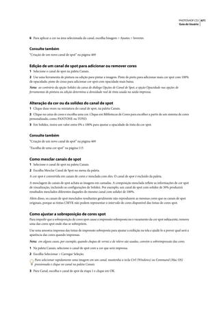 PHOTOSHOP CS3 471
                                                                                                                   Guia do Usuário




6 Para aplicar a cor na área selecionada do canal, escolha Imagem > Ajustes > Inverter.


Consulte também
“Criação de um novo canal de spot” na página 469


Edição de um canal de spot para adicionar ou remover cores
1 Selecione o canal de spot na paleta Canais.
2 Use uma ferramenta de pintura ou edição para pintar a imagem. Pinte de preto para adicionar mais cor spot com 100%
de opacidade; pinte de cinza para adicionar cor spot com opacidade mais baixa.
Nota: ao contrário da opção Solidez da caixa de diálogo Opções de Canal de Spot, a opção Opacidade nas opções de
ferramentas de pintura ou edição determina a densidade real de tinta usada na saída impressa.


Alteração da cor ou da solidez do canal de spot
1 Clique duas vezes na miniatura do canal de spot, na paleta Canais.
2 Clique na caixa de cores e escolha uma cor. Clique em Bibliotecas de Cores para escolher a partir de um sistema de cores
personalizado, como PANTONE ou TOYO.
3 Em Solidez, insira um valor entre 0% e 100% para ajustar a opacidade de tinta da cor spot.


Consulte também
“Criação de um novo canal de spot” na página 469

“Escolha de uma cor spot” na página 115


Como mesclar canais de spot
1 Selecione o canal de spot na paleta Canais.
2 Escolha Mesclar Canal de Spot no menu da paleta.
A cor spot é convertida em canais de cores e mesclada com eles. O canal de spot é excluído da paleta.

A mesclagem de canais de spot achata as imagens em camadas. A composição mesclada reflete as informações de cor spot
de visualização, incluindo as configurações de Solidez. Por exemplo, um canal de spot com solidez de 50% produzirá
resultados mesclados diferentes daqueles do mesmo canal com solidez de 100%.

Além disso, os canais de spot mesclados resultantes geralmente não reproduzem as mesmas cores que os canais de spot
originais, porque as tintas CMYK não podem representar o intervalo de cores disponível das tintas de cores spot.


Como ajustar a sobreposição de cores spot
Para impedir que a sobreposição de cores spot cause a impressão sobreposta ou o vazamento da cor spot subjacente, remova
uma das cores spot onde elas se sobrepõem.

Use uma amostra impressa das tintas de impressão sobreposta para ajustar a exibição na tela e ajudá-lo a prever qual será a
aparência das cores quando impressas.

Nota: em alguns casos, por exemplo, quando chapas de verniz e de relevo são usadas, convém a sobreimpressão das cores.

1 Na paleta Canais, selecione o canal de spot com a cor que será impressa.
2 Escolha Selecionar > Carregar Seleção.
   Para selecionar rapidamente uma imagem em um canal, mantenha a tecla Ctrl (Windows) ou Command (Mac OS)
   pressionada e clique no canal na paleta Canais.

3 Para Canal, escolha o canal de spot da etapa 1 e clique em OK.
 