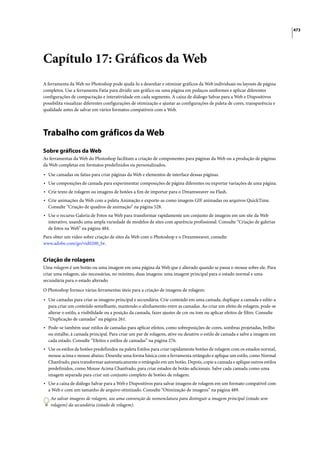 473




Capítulo 17: Gráficos da Web
A ferramenta da Web no Photoshop pode ajudá-lo a desenhar e otimizar gráficos da Web individuais ou layouts de página
completos. Use a ferramenta Fatia para dividir um gráfico ou uma página em pedaços uniformes e aplicar diferentes
configurações de compactação e interatividade em cada segmento. A caixa de diálogo Salvar para a Web e Dispositivos
possibilita visualizar diferentes configurações de otimização e ajustar as configurações de paleta de cores, transparência e
qualidade antes de salvar em vários formatos compatíveis com a Web.




Trabalho com gráficos da Web
Sobre gráficos da Web
As ferramentas da Web do Photoshop facilitam a criação de componentes para páginas da Web ou a produção de páginas
da Web completas em formatos predefinidos ou personalizados.

• Use camadas ou fatias para criar páginas da Web e elementos de interface dessas páginas.
• Use composições de camada para experimentar composições de página diferentes ou exportar variações de uma página.
• Crie texto de rolagem ou imagens de botões a fim de importar para o Dreamweaver ou Flash.
• Crie animações da Web com a paleta Animação e exporte-as como imagens GIF animadas ou arquivos QuickTime.
  Consulte “Criação de quadros de animação” na página 528.
• Use o recurso Galeria de Fotos na Web para transformar rapidamente um conjunto de imagens em um site da Web
  interativo, usando uma ampla variedade de modelos de sites com aparência profissional. Consulte “Criação de galerias
  de fotos na Web” na página 484.
Para obter um vídeo sobre criação de sites da Web com o Photoshop e o Dreamweaver, consulte
www.adobe.com/go/vid0200_br.


Criação de rolagens
Uma rolagem é um botão ou uma imagem em uma página da Web que é alterado quando se passa o mouse sobre ele. Para
criar uma rolagem, são necessárias, no mínimo, duas imagens: uma imagem principal para o estado normal e uma
secundária para o estado alterado.

O Photoshop fornece várias ferramentas úteis para a criação de imagens de rolagem:

• Use camadas para criar as imagens principal e secundária. Crie conteúdo em uma camada, duplique a camada e edite-a
  para criar um conteúdo semelhante, mantendo o alinhamento entre as camadas. Ao criar um efeito de rolagem, pode-se
  alterar o estilo, a visibilidade ou a posição da camada, fazer ajustes de cor ou tom ou aplicar efeitos de filtro. Consulte
  “Duplicação de camadas” na página 261.
• Pode-se também usar estilos de camadas para aplicar efeitos, como sobreposições de cores, sombras projetadas, brilho
  ou entalhe, à camada principal. Para criar um par de rolagens, ative ou desative o estilo de camada e salve a imagem em
  cada estado. Consulte “Efeitos e estilos de camadas” na página 276.
• Use os estilos de botões predefinidos na paleta Estilos para criar rapidamente botões de rolagem com os estados normal,
  mouse acima e mouse abaixo. Desenhe uma forma básica com a ferramenta retângulo e aplique um estilo, como Normal
  Chanfrado, para transformar automaticamente o retângulo em um botão. Depois, copie a camada e aplique outros estilos
  predefinidos, como Mouse Acima Chanfrado, para criar estados de botão adicionais. Salve cada camada como uma
  imagem separada para criar um conjunto completo de botões de rolagem.
• Use a caixa de diálogo Salvar para a Web e Dispositivos para salvar imagens de rolagem em um formato compatível com
  a Web e com um tamanho de arquivo otimizado. Consulte “Otimização de imagens” na página 489.
    Ao salvar imagens de rolagem, use uma convenção de nomenclatura para distinguir a imagem principal (estado sem
    rolagem) da secundária (estado de rolagem).
 