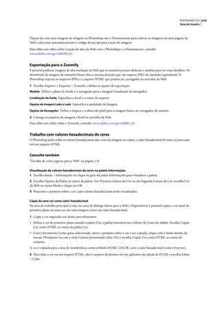 PHOTOSHOP CS3 474
                                                                                                                   Guia do Usuário




Depois de criar uma imagem de rolagem no Photoshop, use o Dreamweaver para colocar as imagens em uma página da
Web e adicionar automaticamente o código Javascript para a ação de rolagem.

Para obter um vídeo sobre criação de sites da Web com o Photoshop e o Dreamweaver, consulte
www.adobe.com/go/vid0200_br.


Exportação para o Zoomify
É possível publicar imagens de alta resolução na Web que os usuários possam deslocar e ampliar para ver mais detalhes. Os
downloads de imagens de tamanho básico têm a mesma duração que um arquivo JPEG de tamanho equivalente. O
Photoshop exporta os arquivos JPEG e o arquivo HTML que podem ser carregados no servidor da Web.

1 Escolha Arquivo > Exportar > Zoomify e defina as opções de exportação.
Modelo Define o plano de fundo e a navegação para a imagem visualizada no navegador.

Localização de Saída Especifica o local e o nome do arquivo

Opções de Imagem Lado a Lado Especifica a qualidade da imagem

Opções do Navegador Define a largura e a altura do pixel para a imagem básica no navegador do usuário.

2 Carrega os arquivos de imagem e html no servidor da Web.
Para obter um vídeo sobre o Zoomify, consulte www.adobe.com/go/vid0003_br.


Trabalho com valores hexadecimais de cores
O Photoshop pode exibir os valores hexadecimais das cores da imagem ou copiar o valor hexadecimal de uma cor para usar
em um arquivo HTML.


Consulte também
“Escolha de cores seguras para a Web” na página 114

Visualização de valores hexadecimais de cores na paleta Informações
1 Escolha Janela > Informações ou clique na guia da paleta Informações para visualizar a paleta.
2 Escolha Opções da Paleta no menu da paleta. Em Primeira Leitura da Cor ou em Segunda Leitura da Cor, escolha Cor
da Web no menu Modo e clique em OK.
3 Posicione o ponteiro sobre a cor cujos valores hexadecimais serão visualizados.

Cópia de uma cor como valor hexadecimal
Na área de trabalho principal (e não na caixa de dialogo Salvar para a Web e Dispositivos) é possível copiar a cor atual do
primeiro plano ou uma cor em uma imagem como um valor hexadecimal.

1 Copie a cor seguindo um destes procedimentos:
• Defina a cor do primeiro plano usando a paleta Cor, a paleta Amostras ou o Seletor de Cores da Adobe. Escolha Copiar
  Cor como HTML no menu da paleta Cor.
• Com a ferramenta Conta-gotas selecionada, mova o ponteiro sobre a cor a ser copiada, clique com o botão direito do
  mouse (Windows) ou com a tecla Control pressionada (Mac OS) e escolha Copiar Cor como HTML no menu de
  contexto.
A cor é copiada para a área de transferência como atributo HTML COLOR, com o valor hexadecimal (color=#xxyyzz).

2 Para colar a cor em um arquivo HTML, abra o arquivo de destino em um aplicativo de edição de HTML e escolha Editar
> Colar.
 