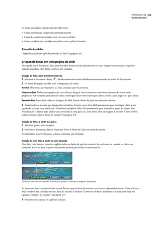 PHOTOSHOP CS3 476
                                                                                                                      Guia do Usuário




As fatias são criadas usando métodos diferentes:

• Fatias automáticas são geradas automaticamente.
• Fatias do usuário são criadas com a ferramenta Fatia.
• Fatias com base em camadas são criadas com a paleta Camadas.

Consulte também
“Especificação de um tipo de conteúdo da fatia” na página 481


Criação de fatias em uma página da Web
Você pode usar a ferramenta fatia para desenhar linhas de fatia diretamente em uma imagem ou desenhar seu gráfico
usando camadas e criar fatias com base em camadas.

Criação de fatias com a ferramenta Fatia
1 Selecione a ferramenta Fatia        . As fatias existentes serão exibidas automaticamente na janela do documento.
2 Na barra de opções, escolha uma configuração de estilo:
Normal Determina as proporções da fatia à medida que você arrasta.

Proporção Fixa Define uma proporção entre altura e largura. Insira números inteiros ou números decimais para a
proporção. Por exemplo, para criar uma fatia com largura duas vezes maior que a altura, insira 2 para largura e 1 para altura.
Tamanho Fixo Especifica a altura e a largura da fatia. Insira valores de pixel em números inteiros.

3 Arraste sobre a área em que deseja criar uma fatia. Arraste com a tecla Shift pressionada para restringir a fatia a um
quadrado. Arraste com a tecla Alt (Windows) ou Option (Mac OS) pressionada para desenhar a partir do centro. Use
Visualização > Ajustar para alinhar uma nova fatia a uma guia ou a uma outra fatia na imagem. Consulte “Como mover,
redimensionar e ajustar fatias do usuário” na página 478.

Criação de fatias a partir das guias
1 Adicione guias a uma imagem.
2 Selecione a ferramenta Fatia e clique em Fatias a Partir de Guias na barra de opções.
Ao criar fatias a partir de guias, as fatias existentes são excluídas.

Criação de uma fatia a partir de uma camada
Uma fatia com base em camadas engloba todos os dados de pixel na camada. Se você mover a camada ou editar seu
conteúdo, a área da fatia se ajustará automaticamente para incluir os novos pixels.




Uma fatia com base em camadas é atualizada quando a camada de origem é modificada.


As fatias com base em camadas são menos flexíveis que as fatias do usuário; no entanto, é possível converter ("forçar") uma
fatia com base em camadas em uma fatia do usuário. Consulte “Conversão de fatias automáticas e fatias com base em
camadas em fatias do usuário” na página 477.

1 Selecione uma camada na paleta Camadas.
 
