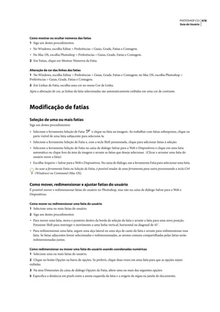 PHOTOSHOP CS3 478
                                                                                                                      Guia do Usuário




Como mostrar ou ocultar números das fatias
1 Siga um destes procedimentos:
• No Windows, escolha Editar > Preferências > Guias, Grade, Fatias e Contagem.
• No Mac OS, escolha Photoshop > Preferências > Guias, Grade, Fatias e Contagem.
2 Em Fatias, clique em Mostrar Números da Fatia.

Alteração da cor das linhas das fatias
1 No Windows, escolha Editar > Preferências > Guias, Grade, Fatias e Contagem; no Mac OS, escolha Photoshop >
Preferências > Guias, Grade, Fatias e Contagem.
2 Em Linhas de Fatia, escolha uma cor no menu Cor de Linha.
Após a alteração de cor, as linhas da fatia selecionadas são automaticamente exibidas em uma cor de contraste.




Modificação de fatias
Seleção de uma ou mais fatias
Siga um destes procedimentos:

• Selecione a ferramenta Seleção de Fatia       e clique na fatia na imagem. Ao trabalhar com fatias sobrepostas, clique na
  parte visível de uma fatia subjacente para selecioná-la.
• Selecione a ferramenta Seleção de Fatia e, com a tecla Shift pressionada, clique para adicionar fatias à seleção.
• Selecione a ferramenta Seleção de Fatia na caixa de diálogo Salvar para a Web e Dispositivos e clique em uma fatia
  automática ou clique fora da área da imagem e arraste as fatias que deseja selecionar. (Clicar e arrastar uma fatia do
  usuário move a fatia).
• Escolha Arquivo > Salvar para a Web e Dispositivos. Na caixa de diálogo, use a ferramenta Fatia para selecionar uma fatia.
   Ao usar a ferramenta Fatia ou Seleção de Fatia, é possível mudar de uma ferramenta para outra pressionando a tecla Ctrl
   (Windows) ou Command (Mac OS).


Como mover, redimensionar e ajustar fatias do usuário
É possível mover e redimensionar fatias do usuário no Photoshop, mas não na caixa de diálogo Salvar para a Web e
Dispositivos.

Como mover ou redimensionar uma fatia do usuário
1 Selecione uma ou mais fatias do usuário.
2 Siga um destes procedimentos:
• Para mover uma fatia, mova o ponteiro dentro da borda de seleção da fatia e arraste a fatia para uma nova posição.
  Pressione Shift para restringir o movimento a uma linha vertical, horizontal ou diagonal de 45˚.
• Para redimensionar uma fatia, segure uma alça lateral ou uma alça de canto da fatia e arraste para redimensionar essa
  fatia. Se fatias adjacentes forem selecionadas e redimensionadas, as arestas comuns compartilhadas pelas fatias serão
  redimensionadas juntas.

Como redimensionar ou mover uma fatia do usuário usando coordenadas numéricas
1 Selecione uma ou mais fatias do usuário.
2 Clique no botão Opções na barra de opções. Se preferir, clique duas vezes em uma fatia para que as opções sejam
exibidas.
3 Na área Dimensões da caixa de diálogo Opções da Fatia, altere uma ou mais das seguintes opções:
X Especifica a distância em pixels entre a aresta esquerda da fatia e a origem da régua na janela do documento.
 