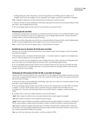 PHOTOSHOP CS3 482
                                                                                                                  Guia do Usuário




  de diálogo Salvar para a Web e Dispositivos, o texto será interpretado como HTML quando for exibido em um
  navegador. Fatias do tipo Sem Imagem não serão exportadas como imagens e poderão ser visualizadas no navegador.
Nota: a definição de opções para uma fatia automática força essa fatia para uma fatia do usuário.

1 Selecione uma fatia. Se estiver trabalhando no Photoshop, clique duas vezes na fatia com a ferramenta Seleção de Fatia
para exibir a caixa de diálogo Opções da Fatia.
2 Na caixa de diálogo Opções da Fatia, selecione um tipo de fatia no menu pop-up Texto.


Renomeação de uma fatia
À medida que se adiciona fatias a uma imagem, é aconselhável renomeá-las com base no seu conteúdo. Por padrão, as fatias
do usuário são nomeadas de acordo com as configurações da caixa de diálogo Opções de Saída. As fatias com base em
camadas recebem o nome da camada da qual são derivadas.

❖ Selecione uma fatia e clique duas vezes na fatia com a ferramenta Seleção de Fatia para exibir a caixa de diálogo Opções
da Fatia. Na caixa de diálogo Opções da Fatia, digite um novo nome na caixa de texto Nome.
Nota: a caixa de texto Nome não está disponível para o conteúdo da fatia Sem Imagem.


Escolha de uma cor do plano de fundo para uma fatia
Selecione uma cor do plano de fundo para preencher a área transparente (para fatias de Imagem) ou toda a área da fatia
(para fatias Sem Imagem).

O Photoshop não exibe a cor do plano de fundo selecionada — é necessário visualizar a imagem em um navegador para
observar o efeito da seleção de uma cor do plano de fundo.

1 Selecione uma fatia. Se estiver trabalhando na caixa de diálogo Salvar para a Web e Dispositivos do Photoshop, clique
duas vezes na fatia com a ferramenta Seleção de Fatia para exibir a caixa de diálogo Opções da Fatia.
2 Na caixa de diálogo Opções da Fatia, selecione uma cor do plano de fundo no menu pop-up Cor de Plano de Fundo.
Selecione Nenhuma, Fosco, Conta-gotas (para usar a cor da caixa de amostra do conta-gotas), Branco, Preto ou Outros
(usando o Seletor de Cores da Adobe).


Atribuição de informações de links de URL a uma fatia de Imagem
Atribuir um URL a uma fatia transforma toda a área da fatia em um link na página da Web resultante. Quando um usuário
clica no link, o navegador da Web navega para o URL e para o quadro de destino especificados. Essa opção está disponível
apenas para fatias de Imagem.

1 Selecione uma fatia. Se estiver trabalhando no Photoshop, clique duas vezes na fatia com a ferramenta Seleção de Fatia
para exibir a caixa de diálogo Opções da Fatia.
2 Na caixa de diálogo Opções da Fatia, insira um URL na caixa de texto. É possível inserir um URL relativo ou absoluto
(completo). Se inserir um URL absoluto, inclua o protocolo correto (por exemplo, http://www.adobe.com, não
www.adobe.com). Para obter mais informações sobre como usar URLs relativos e completos, consulte uma referência
HTML.
3 Se desejar, insira o nome de um quadro de destino na caixa de texto Destino:
_blank Exibe o arquivo vinculado em uma nova janela, deixando aberta a janela original do navegador.

_self Exibe o arquivo vinculado no mesmo quadro do arquivo original.

_parent Exibe o arquivo vinculado em seu próprio conjunto de quadros principal original. Use essa opção se o documento
HTML contiver quadros e o quadro atual for secundário. O arquivo vinculado será exibido no quadro principal atual.
_top Substitui a janela do navegador inteira pelo arquivo vinculado, removendo todos os quadros atuais. O nome deve
corresponder a um nome de quadro definido anteriormente no arquivo HTML do documento. Quando o usuário clica no
link, o arquivo especificado é exibido no novo quadro.

Nota: para obter mais informações sobre quadros, consulte uma referência HTML.
 