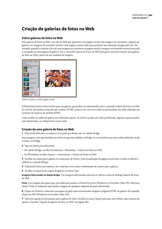 PHOTOSHOP CS3 484
                                                                                                                Guia do Usuário




Criação de galerias de fotos na Web
Sobre galerias de fotos na Web
Uma galeria de fotos na Web é um site da Web que apresenta uma página inicial com imagens em miniatura e páginas de
galeria com imagens em tamanho normal. Cada página contém links que permitem aos visitantes navegar pelo site. Por
exemplo, quando o visitante clica em uma imagem em miniatura na página inicial, a imagem em tamanho normal associada
é carregada em uma página da galeria. Use o comando Galeria de Fotos na Web para gerar automaticamente uma galeria
de fotos na Web a partir de um conjunto de imagens.




Galeria de fotos na Web, página inicial


O Photoshop fornece vários estilos para sua galeria, que podem ser selecionados com o comando Galeria de Fotos na Web.
Se você for um usuário avançado que conhece HTML, poderá criar um novo estilo ou personalizar um estilo editando um
conjunto de arquivos de modelo HTML.

Cada modelo de estilos de galeria tem diferentes opções. Se estiver usando um estilo predefinido, algumas opções podem
estar desativadas, ou indisponíveis nesse estilo.


Criação de uma galeria de fotos na Web
1 (Opcional) Selecione os arquivos ou a pasta que deseja usar no Adobe Bridge.
Suas imagens serão apresentadas na ordem em que são exibidas no Bridge. Se você preferir usar uma ordem diferente, mude
a ordem no Bridge.

2 Siga um destes procedimentos:
• No Adobe Bridge, escolha Ferramentas > Photoshop > Galeria de Fotos na Web.
• No Photoshop, escolha Arquivo > Automatizar > Galeria de Fotos na Web.
3 Escolha um estilo para a galeria no menu pop-up Estilos. Uma visualização da página inicial para o estilo escolhido é
exibida na caixa de diálogo.
4 (Opcional) Insira um endereço de e-mail que sirva como a informação de contato para a galeria.
5 Escolha os arquivos de origem da galeria no menu Usar.
Imagens Selecionadas no Adobe Bridge Usa imagens selecionadas antes de ser aberta a caixa de diálogo Galeria de Fotos
na Web.
Pasta Usa imagens das pastas que você seleciona usando os botões Procurar (Windows) ou Escolher (Mac OS). Selecione
Incluir Todas as Subpastas para incluir imagens de qualquer subpasta da pasta selecionada.

6 Clique em Destino e selecione uma pasta na qual serão armazenadas imagens e páginas HTML da galeria. Em seguida,
clique em OK (Windows) ou Escolher (Mac OS).
7 Selecione opções de formatação para a galeria de fotos. Escolha no menu Opções para que seja exibido cada conjunto de
opções. Consulte “Opções de galeria de fotos na Web” na página 485.
 