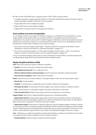 PHOTOSHOP CS3 485
                                                                                                               Guia do Usuário




8 Clique em OK. O Photoshop insere os seguintes arquivos HTML e JPEG na pasta de destino:
• Uma página inicial para sua galeria chamada index.htm ou index.html, dependendo das opções de Extensão. Abra esse
  arquivo em qualquer navegador da Web para visualizar sua galeria.
• Imagens JPEG dentro de uma subpasta de imagens.
• Páginas HTML dentro de uma subpasta de páginas.
• Imagens JPEG em miniatura dentro de uma subpasta de miniaturas.


Como verificar se as cores correspondem
Se você trabalha com fotos em um espaço de trabalho de cor gamut, como ProPhoto RGB ou Adobe RGB, as cores das
imagens poderão mudar quando exibidas em uma galeria da Web por um navegador que não lê perfis de cores
incorporados. Se isso acontecer, tente converter os perfis de imagem em sRGB (que a maioria dos navegadores usam como
padrão) antes de otimizá-los ou incluí-los em uma Galeria de Fotos na Web. Converta-os em sRGB seguindo um destes
procedimentos. Uma boa opção é trabalhar com uma cópia das imagens.

• Para converter uma única imagem, escolha Editar > Converter para Perfil e, em seguida, escolha sRGB. Consulte
  “Atribuição ou remoção de um perfil de cor (Illustrator, Photoshop)” na página 134.
• Para converter uma pasta de imagens, use o Processador de Imagens. Escolha Arquivo > Scripts > Processador de
  Imagens. Consultee “Conversão de arquivos com o Processador de Imagens” na página 578.
Se usar o Processador de Imagens, poderá salvar os arquivos diretamente em formato JPEG, no tamanho desejado. Para
isso, Redimensionar Imagens deve estar desativado nas opções de Imagem Grande.


Opções de galeria de fotos na Web
Geral Opções para extensões de arquivo, codificação e metadados.

• Extensão Usa .htm ou .html como a extensão do nome do arquivo.
• Usar codificação UTF 8 para URL Usa a codificação UTF-8.
• Adicionar atributos de largura e altura para imagens Especifica dimensões, reduzindo o tempo de download.
• Preservar todos os metadados Mantém informações de metadados.
Banner Opções de texto para o banner exibido em cada página da galeria. Insira texto em cada um destes campos:

• Nome do Site O nome da galeria.
• Fotógrafo O nome da pessoa ou organização que está recebendo crédito pelas fotos da galeria.
• Informações de Contato As informações de contato da galeria, como número de telefone ou endereço comercial.
• Data A data que aparece em cada página da galeria. Por padrão, o Photoshop usa a data atual.
• Fonte e Tamanho da Fonte (Disponível para alguns estilos de site) Opções para o texto do banner.
Imagens Grandes Opções para as imagens principais que aparecem em cada página da galeria.

• Adição de links numéricos (Disponível para alguns estilos de site) Insere uma seqüência numérica (começando por 1,
terminando pelo número total de páginas na galeria) que é exibida horizontalmente na parte superior de cada página da
galeria. Cada número corresponde a um link para uma respectiva página.
• Redimensionar Imagens Redimensiona as imagens de origem para inserção nas páginas da galeria. Escolha um tamanho
no menu pop-up ou insira um tamanho em pixels. Para Restringir, escolha as dimensões da imagem que deseja restringir
durante o redimensionamento. Em Qualidade JPEG, escolha uma opção no menu pop-up, digite um valor entre 0 e 12, ou
arraste o controle deslizante. Quanto maior for o valor, melhor será a qualidade da imagem e maior será o arquivo.

Nota: o Photoshop usa o método de interpolação de imagem padrão definido nas preferências. Escolha Bicúbico mais Nítido
como padrão, para obter melhores resultados ao reduzir o tamanho da imagem.
• Tamanho da Borda Especifica a largura, em pixels, da borda da imagem.
 