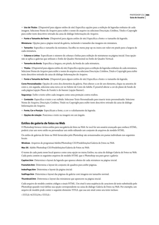 PHOTOSHOP CS3 486
                                                                                                                   Guia do Usuário



• Uso de Títulos (Disponível para alguns estilos de site) Especifica opções para a exibição de legendas embaixo de cada
imagem. Selecione Nome do Arquivo para exibir o nome do arquivo ou selecione Descrição, Créditos, Título e Copyright
para exibir texto descritivo retirado da caixa de diálogo Informações do Arquivo.
• Fonte e Tamanho da Fonte (Disponível para alguns estilos de site) Especifica a fonte e o tamanho da legenda.
Miniaturas Opções para a página inicial da galeria, incluindo o tamanho das imagens em miniatura.

• Tamanho Especifica o tamanho da miniatura. Escolha no menu pop-up ou insira um valor em pixels para a largura de
cada miniatura.
• Colunas e Linhas Especificam o número de colunas e linhas para exibição de miniaturas na página inicial. Essa opção
não se aplica a galerias que utilizam o Estilo de Quadro Horizontal ou Estilo de Quadro Vertical.
• Tamanho da Borda Especifica a largura, em pixels, da borda de cada miniatura.
• Títulos (Disponível para alguns estilos de site) Especifica opções para a exibição de legendas embaixo de cada miniatura.
Selecione Nome do Arquivo para exibir o nome do arquivo ou selecione Descrição, Créditos, Título e Copyright para exibir
texto descritivo retirado da caixa de diálogo Informações do Arquivo.
• Fonte e Tamanho da Fonte (Disponível para alguns estilos de site) Especifica a fonte e o tamanho da legenda.
Cores Personalizadas Opções de cores dos elementos da galeria. Para alterar a cor de um elemento, clique na amostra de
cores e, em seguida, selecione uma nova cor no Seletor de Cores da Adobe. É possível alterar a cor do plano de fundo de
cada página (opção Plano de Fundo) e do banner (opção Banner).
Segurança Exibe o texto sobre cada imagem como uma proteção contra roubos.

• Conteúdo Especifica o texto a ser exibido. Selecione Texto Personalizado para inserir texto personalizado. Selecione
Nome do Arquivo, Descrição, Créditos, Título ou Copyright para exibir texto descritivo retirado da caixa de diálogo
Informações do Arquivo.
• Fonte, Cor e Posição Especificam a fonte, a cor e o alinhamento da legenda.
• Opções de rotação Posiciona o texto na imagem em um ângulo.


Estilos de galeria de fotos na Web
O Photoshop fornece vários estilos para sua galeria de fotos na Web. Se você for um usuário avançado que conhece HTML,
poderá criar um novo estilo ou personalizar um estilo editando um conjunto de arquivos de modelo HTML.

Os estilos de galerias de fotos na Web fornecidos pelo Photoshop são armazenados em pastas individuais nos seguintes
locais:
Windows Arquivos de programas/Adobe/Photoshop CS3/Predefinições/Galeria de Fotos na Web.

Mac OS Adobe Photoshop CS3/Predefinições/Galeria de Fotos na Web.

O nome de cada pasta nesse local aparece como uma opção no menu Estilos, na caixa de diálogo Galeria de Fotos na Web.
Cada pasta contém os seguintes arquivos de modelo HTML que o Photoshop usa para gerar a galeria:
Caption.htm Determina o layout da legenda que aparece abaixo de cada miniatura na página inicial.

FrameSet.htm Determina o layout do conjunto de quadros para exibir páginas.

IndexPage.htm Determina o layout da página inicial.

SubPage.htm Determina o layout das páginas da galeria com imagens em tamanho normal.

Thumbnail.htm Determina o layout das miniaturas que aparecem na página inicial.

Cada arquivo de modelo contém códigos e sinais HTML. Um sinal é uma seqüência de caracteres de texto substituída pelo
Photoshop quando você define sua opção correspondente na caixa de diálogo Galeria de Fotos na Web. Por exemplo, um
arquivo de modelo pode conter o seguinte elemento TITLE, que usa um sinal como seu texto incluso:

<TITLE>%TITLE%</TITLE>
 