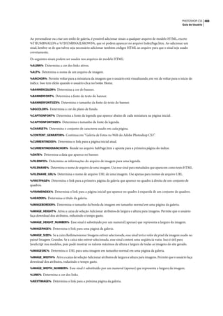 PHOTOSHOP CS3 488
                                                                                                                Guia do Usuário




Ao personalizar ou criar um estilo de galeria, é possível adicionar sinais a qualquer arquivo de modelo HTML, exceto
%THUMBNAILS% e %THUMBNAILSROWS%, que só podem aparecer no arquivo IndexPage.htm. Ao adicionar um
sinal, lembre-se de que talvez seja necessário adicionar também códigos HTML ao arquivo para que o sinal seja usado
corretamente.

Os seguintes sinais podem ser usados nos arquivos de modelo HTML:
%ALINK% Determina a cor dos links ativos.

%ALT% Determina o nome de um arquivo de imagem.

%ANCHOR% Permite voltar para a miniatura da imagem que o usuário está visualizando, em vez de voltar para o início do
índice. Isso tem efeito quando o usuário clica no botão Home.
%BANNERCOLOR% Determina a cor do banner.

%BANNERFONT% Determina a fonte do texto do banner.

%BANNERFONTSIZE% Determina o tamanho da fonte do texto do banner.

%BGCOLOR% Determina a cor do plano de fundo.

%CAPTIONFONT% Determina a fonte da legenda que aparece abaixo de cada miniatura na página inicial.

%CAPTIONFONTSIZE% Determina o tamanho da fonte da legenda.

%CHARSET% Determina o conjunto de caracteres usado em cada página.

%CONTENT_GENRATOR% Continua em “Galeria de Fotos na Web do Adobe Photoshop CS3”.

%CURRENTINDEX% Determina o link para a página inicial atual.

%CURRENTINDEXANCHOR% Reside no arquivo SubPage.htm e aponta para a primeira página do índice.

%DATE% Determina a data que aparece no banner.

%FILEINFO% Determina as informações do arquivo de imagem para uma legenda.

%FILENAME% Determina o nome de arquivo de uma imagem. Use esse sinal para metadados que aparecem como texto HTML.

%FILENAME_URL% Determina o nome de arquivo URL de uma imagem. Use apenas para nomes de arquivo URL.

%FIRSTPAGE% Determina o link para a primeira página da galeria que aparece no quadro à direita de um conjunto de
quadros.
%FRAMEINDEX% Determina o link para a página inicial que aparece no quadro à esquerda de um conjunto de quadros.

%HEADER% Determina o título da galeria.

%IMAGEBORDER% Determina o tamanho da borda da imagem em tamanho normal em uma página da galeria.

%IMAGE_HEIGHT% Ativa a caixa de seleção Adicionar atributos de largura e altura para imagens. Permite que o usuário
faça download dos atributos, reduzindo o tempo gasto.
%IMAGE_HEIGHT_NUMBER% Esse sinal é substituído por um numeral (apenas) que representa a largura da imagem.

%IMAGEPAGE% Determina o link para uma página da galeria.

%IMAGE_SIZE% Se a caixa Redimensionar Imagens estiver selecionada, esse sinal terá o valor de pixel da imagem usado no
painel Imagens Grandes. Se a caixa não estiver selecionada, esse sinal conterá uma seqüência vazia. Isso é útil para
JavaScript nos modelos, pois pode mostrar os valores máximos de altura e largura de todas as imagens do site gerado.
%IMAGESRC% Determina o URL para uma imagem em tamanho normal em uma página da galeria.

%IMAGE_WIDTH% Ativa a caixa de seleção Adicionar atributos de largura e altura para imagens. Permite que o usuário faça
download dos atributos, reduzindo o tempo gasto.
%IMAGE_WIDTH_NUMBER% Esse sinal é substituído por um numeral (apenas) que representa a largura da imagem.

%LINK% Determina a cor dos links.

%NEXTIMAGE% Determina o link para a próxima página da galeria.
 