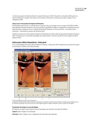 PHOTOSHOP CS3 490
                                                                                                                       Guia do Usuário




Ao salvar um arquivo otimizado utilizando o comando Salvar para a Web e Dispositivos, você pode escolher gerar um
arquivo HTML para a imagem. Esse arquivo conterá todas as informações necessárias para exibir a imagem em um
navegador da Web.

Salvar Como e Processador de Imagens do Photoshop
No Photoshop, é possível usar o comando Salvar Como para salvar uma imagem como um arquivo GIF, JPEG ou PNG.
Dependendo do formato do arquivo, é possível especificar a qualidade da imagem, a transparência ou aparência fosca do
plano de fundo, a exibição de cores e o método de download. Entretanto, os recursos da Web — como fatias, links e
animações — adicionados ao arquivo não são preservados.

Também é possível usar o Processador de Imagens do Photoshop para salvar cópias de uma pasta de imagens em formato
JPEG. Você pode usar o Processador de Imagens para redimensionar e converter o perfil de cor das imagens em sRGB
padrão da Web.


Salvar para a Web e Dispositivos - Visão geral
Use a caixa de diálogo Salvar para a Web e Dispositivos (Arquivo > Salvar para a Web e Dispositivos) para selecionar opções
de otimização e visualizar a arte-final otimizada.


A                                                                                                              C




B

                                                                                                               D




                                                                                                               E




                                                                                                               F




            G            H                              I            J
Caixa de diálogo Salvar para a Web e Dispositivos
A. Opções de exibição B. Caixa de ferramentas C. Menu pop-up Visualizar D. Menu pop-up Otimizar E. Menu pop-up Tabela de Cores
F. Controles de animação G. Caixa de texto Zoom H. Imagem original I. Imagem otimizada J. Menu Visualizar no Navegador


Visualização de imagens na caixa de diálogo
❖ Clique em uma guia na parte superior da área da imagem para selecionar uma opção de exibição:
Original Exibe a imagem sem otimização.

Otimizado Exibe a imagem com as configurações de otimização atuais aplicadas.
 