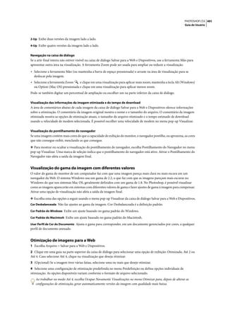 PHOTOSHOP CS3 491
                                                                                                                    Guia do Usuário



2-Up Exibe duas versões da imagem lado a lado.

4-Up Exibe quatro versões da imagem lado a lado.


Navegação na caixa de diálogo
Se a arte-final inteira não estiver visível na caixa de diálogo Salvar para a Web e Dispositivos, use a ferramenta Mão para
apresentar outra área na visualização. A ferramenta Zoom pode ser usada para ampliar ou reduzir a visualização.

• Selecione a ferramenta Mão (ou mantenha a barra de espaço pressionada) e arraste na área de visualização para se
  deslocar pela imagem.
• Selecione a ferramenta Zoom    e clique em uma visualização para aplicar mais zoom; mantenha a tecla Alt (Windows)
  ou Option (Mac OS) pressionada e clique em uma visualização para aplicar menos zoom.
Pode-se também digitar um percentual de ampliação ou escolher um na parte inferior da caixa de diálogo.

Visualização das informações da imagem otimizada e do tempo de download
A área de comentários abaixo de cada imagem da caixa de diálogo Salvar para a Web e Dispositivos oferece informações
sobre a otimização. O comentário da imagem original mostra o nome e o tamanho do arquivo. O comentário da imagem
otimizada mostra as opções de otimização atuais, o tamanho do arquivo otimizado e o tempo estimado de download
usando a velocidade de modem selecionada. É possível escolher uma velocidade de modem no menu pop-up Visualizar.

Visualização do pontilhamento do navegador
Se uma imagem contém mais cores do que a capacidade de exibição do monitor, o navegador pontilha, ou aproxima, as cores
que não consegue exibir, mesclando as que consegue.

❖ Para mostrar ou ocultar a visualização do pontilhamento do navegador, escolha Pontilhamento do Navegador no menu
pop-up Visualizar. Uma marca de seleção indica que o pontilhamento do navegador está ativo. Ativar o Pontilhamento do
Navegador não afeta a saída da imagem final.


Visualização do gama da imagem com diferentes valores
O valor do gama do monitor de um computador faz com que uma imagem pareça mais clara ou mais escura em um
navegador da Web. O sistema Windows usa um gama de 2.2, o que faz com que as imagens pareçam mais escuras no
Windows do que nos sistemas Mac OS, geralmente definidos com um gama de 1.8. No Photoshop, é possível visualizar
como as imagens aparecerão em sistemas com diferentes valores de gama e fazer ajustes de gama à imagem para compensar.
Ativar uma opção de visualização não afeta a saída da imagem final.

❖ Escolha uma das opções a seguir usando o menu pop-up Visualizar da caixa de diálogo Salvar para a Web e Dispositivos.
Cor Desbalanceada Não faz ajustes ao gama da imagem. Cor Desbalanceada é a definição padrão.

Cor Padrão do Windows Exibe um ajuste baseado no gama padrão do Windows.

Cor Padrão do Macintosh Exibe um ajuste baseado no gama padrão do Macintosh.

Usar Perfil de Cor do Documento Ajusta o gama para corresponder, em um documento gerenciados por cores, a qualquer
perfil de documento anexado.


Otimização de imagens para a Web
1 Escolha Arquivo > Salvar para a Web e Dispositivos.
2 Clique em uma guia na parte superior da caixa de diálogo para selecionar uma opção de exibição: Otimizado, Até 2 ou
Até 4. Caso selecione Até 4, clique na visualização que deseja otimizar.
3 (Opcional) Se a imagem tiver várias fatias, selecione uma ou mais que deseje otimizar.
4 Selecione uma configuração de otimização predefinida no menu Predefinição ou defina opções individuais de
otimização. As opções disponíveis variam conforme o formato de arquivo selecionado.
    Ao trabalhar no modo Até 4, escolha Ocupar Novamente Visualizações no menu Otimizar para, depois de alterar as
    configurações de otimização, gerar automaticamente versões da imagem com qualidade mais baixa.
 