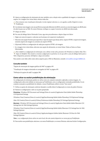 PHOTOSHOP CS3 492
                                                                                                                   Guia do Usuário




5 Ajuste as configurações de otimização até estar satisfeito com a relação entre a qualidade da imagem e o tamanho do
arquivo. Se a imagem tiver várias fatias, otimize todas elas.
   Para restaurar uma visualização otimizada à versão original, selecione-a e, em seguida, escolha Original no menu
   Predefinição.

6 Ao otimizar uma imagem com um perfil de incorporado diferente de sRGB, converta as cores da imagem em sRGB antes
de salvá-la para uso na Web. No menu Otimizar, verifique se a opção Converter em sRGB está selecionada.
7 Clique em Salvar.
8 Na caixa de diálogo Salvar Otimizado Como, siga estes procedimentos e depois clique em Salvar:
• Digite um nome de arquivo e selecione um local para o(s) arquivo(s) resultante(s).
• Selecione uma opção Formato para especificar o tipo de arquivo que deseja salvar: arquivo HTML e arquivos de imagem,
  somente arquivos de imagem ou somente um arquivo HTML.
• (Opcional) Defina as configurações de saída para arquivos HTML e de imagem.
• Se a imagem tiver várias fatias, selecione uma opção de salvamento, no menu Fatias: Todas as Fatias ou Fatias
  Selecionadas.
   Para redefinir as configurações de otimização com a última versão salva, pressione Alt (Windows) ou Option (Mac OS) e
   clique em Redefinir. Para manter as mesmas configurações na próxima vez em que abrir a caixa de diálogo Salvar para a
Web e Dispositivos, pressione Alt/Option e clique em Lembrar.

Para assistir a um vídeo sobre como salvar arquivos para a Web no Illustrator, consulte www.adobe.com/go/vid0063_br.


Consulte também
“Opções de otimização de imagens gráficas da Web” na página 495

“Visualização de imagens otimizadas no navegador da Web” na página 495

“Definição de opções de saída” na página 506


Como salvar ou excluir predefinições de otimização
As configurações de otimização podem ser salvas como um conjunto nomeado e aplicadas a outras imagens. As
configurações salvas são exibidas no menu pop-up Predefinição, com as configurações nomeadas predefinidas. Se um
conjunto nomeado ou predefinido for editado, o menu Predefinição exibirá o termo “Sem nome”.

1 Defina as opções de otimização conforme desejado e escolha Salvar Configurações no menu da paleta Otimizar.
2 Nomeie as configurações e salve-as na pasta apropriada:
Photoshop (Windows XP) Document and Settings[Nome de usuário]Application DataAdobeAdobe Photoshop
CS3Optimized Settings

(Windows Vista) Usuários[Nome de usuário]AppDataRoamingAdobeAdobe Photoshop CS3Optimized Settings

(Mac OS) Usuário/[Nome de usuário]/Library/Preferences/Adobe Photoshop CS3 Settings/Optimized Settings
Illustrator (Windows XP) Document and Settings[Nome de usuário]Application DataAdobeAdobe Illustrator CS3
SettingsSave for Web SettingsOptimize

(Windows Vista) Usuários[Nome de usuário]AppDataRoamingAdobeAdobe Illustrator CS3 SettingsSave for Web
SettingsOptimize

(Mac OS) Usuário/[Nome de usuário]/Library/ApplicationSupport/Adobe/Adobe Illustrator CS3/Save for Web
Settings/Optimize

Nota: se as configurações forem salvas em outro local, elas não estarão disponíveis no menu pop-up Predefinição.

3 Para excluir uma predefinição, selecione-a no menu Predefinição e, no menu Otimizar, selecione Excluir Configurações.
 