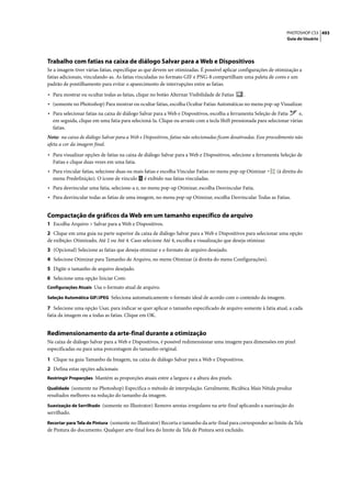 PHOTOSHOP CS3 493
                                                                                                                    Guia do Usuário




Trabalho com fatias na caixa de diálogo Salvar para a Web e Dispositivos
Se a imagem tiver várias fatias, especifique as que devem ser otimizadas. É possível aplicar configurações de otimização a
fatias adicionais, vinculando-as. As fatias vinculadas no formato GIF e PNG-8 compartilham uma paleta de cores e um
padrão de pontilhamento para evitar o aparecimento de interrupções entre as fatias.

• Para mostrar ou ocultar todas as fatias, clique no botão Alternar Visibilidade de Fatias     .
• (somente no Photoshop) Para mostrar ou ocultar fatias, escolha Ocultar Fatias Automáticas no menu pop-up Visualizar.
• Para selecionar fatias na caixa de diálogo Salvar para a Web e Dispositivos, escolha a ferramenta Seleção de Fatia     e,
  em seguida, clique em uma fatia para selecioná-la. Clique ou arraste com a tecla Shift pressionada para selecionar várias
  fatias.
Nota: na caixa de diálogo Salvar para a Web e Dispositivos, fatias não selecionadas ficam desativadas. Esse procedimento não
afeta a cor da imagem final.

• Para visualizar opções de fatias na caixa de diálogo Salvar para a Web e Dispositivos, selecione a ferramenta Seleção de
  Fatias e clique duas vezes em uma fatia.
• Para vincular fatias, selecione duas ou mais fatias e escolha Vincular Fatias no menu pop-up Otimizar        (à direita do
  menu Predefinição). O ícone de vínculo       é exibido nas fatias vinculadas.
• Para desvincular uma fatia, selecione-a e, no menu pop-up Otimizar, escolha Desvincular Fatia.
• Para desvincular todas as fatias de uma imagem, no menu pop-up Otimizar, escolha Desvincular Todas as Fatias.


Compactação de gráficos da Web em um tamanho específico de arquivo
1 Escolha Arquivo > Salvar para a Web e Dispositivos.
2 Clique em uma guia na parte superior da caixa de diálogo Salvar para a Web e Dispositivos para selecionar uma opção
de exibição: Otimizado, Até 2 ou Até 4. Caso selecione Até 4, escolha a visualização que deseja otimizar.
3 (Opcional) Selecione as fatias que deseja otimizar e o formato de arquivo desejado.
4 Selecione Otimizar para Tamanho de Arquivo, no menu Otimizar (à direita do menu Configurações).
5 Digite o tamanho de arquivo desejado.
6 Selecione uma opção Iniciar Com:
Configurações Atuais Usa o formato atual de arquivo.

Seleção Automática GIF/JPEG Seleciona automaticamente o formato ideal de acordo com o conteúdo da imagem.

7 Selecione uma opção Usar, para indicar se quer aplicar o tamanho especificado de arquivo somente à fatia atual, a cada
fatia da imagem ou a todas as fatias. Clique em OK.


Redimensionamento da arte-final durante a otimização
Na caixa de diálogo Salvar para a Web e Dispositivos, é possível redimensionar uma imagem para dimensões em pixel
especificadas ou para uma porcentagem do tamanho original.

1 Clique na guia Tamanho da Imagem, na caixa de diálogo Salvar para a Web e Dispositivos.
2 Defina estas opções adicionais:
Restringir Proporções Mantém as proporções atuais entre a largura e a altura dos pixels.

Qualidade (somente no Photoshop) Especifica o método de interpolação. Geralmente, Bicúbica Mais Nítida produz
resultados melhores na redução do tamanho da imagem.
Suavização de Serrilhado (somente no Illustrator) Remove arestas irregulares na arte-final aplicando a suavização do
serrilhado.
Recortar para Tela de Pintura (somente no Illustrator) Recorta o tamanho da arte-final para corresponder ao limite da Tela
de Pintura do documento. Qualquer arte-final fora do limite da Tela de Pintura será excluído.
 
