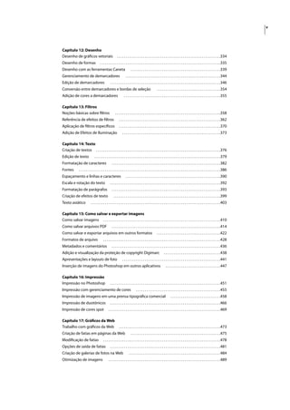 v




Capítulo 12: Desenho
Desenho de gráﬁcos vetoriais                              . . . . . . . . . . . . . . . . . . . . . . . . . . . . . . . . . . . . . . . . . . . . . . . . . . . . . . . . . . . .334
Desenho de formas                      . . . . . . . . . . . . . . . . . . . . . . . . . . . . . . . . . . . . . . . . . . . . . . . . . . . . . . . . . . . . . . . . . . . . . .335
Desenho com as ferramentas Caneta                                         . . . . . . . . . . . . . . . . . . . . . . . . . . . . . . . . . . . . . . . . . . . . . . . . . . . .339
Gerenciamento de demarcadores                                       . . . . . . . . . . . . . . . . . . . . . . . . . . . . . . . . . . . . . . . . . . . . . . . . . . . . . . .344
Edição de demarcadores                             . . . . . . . . . . . . . . . . . . . . . . . . . . . . . . . . . . . . . . . . . . . . . . . . . . . . . . . . . . . . . . . .346
Conversão entre demarcadores e bordas de seleção                                                       . . . . . . . . . . . . . . . . . . . . . . . . . . . . . . . . . . . . .354
Adição de cores a demarcadores                                    . . . . . . . . . . . . . . . . . . . . . . . . . . . . . . . . . . . . . . . . . . . . . . . . . . . . . . . .355

Capítulo 13: Filtros
Noções básicas sobre ﬁltros                             . . . . . . . . . . . . . . . . . . . . . . . . . . . . . . . . . . . . . . . . . . . . . . . . . . . . . . . . . . . . .358
Referência de efeitos de ﬁltros                             . . . . . . . . . . . . . . . . . . . . . . . . . . . . . . . . . . . . . . . . . . . . . . . . . . . . . . . . . . .362
Aplicação de ﬁltros especíﬁcos                              . . . . . . . . . . . . . . . . . . . . . . . . . . . . . . . . . . . . . . . . . . . . . . . . . . . . . . . . . . .370
Adição de Efeitos de Iluminação                                 . . . . . . . . . . . . . . . . . . . . . . . . . . . . . . . . . . . . . . . . . . . . . . . . . . . . . . . . .373

Capítulo 14: Texto
Criação de textos . . . . . . . . . . . . . . . . . . . . . . . . . . . . . . . . . . . . . . . . . . . . . . . . . . . . . . . . . . . . . . . . . . . . . . . .376
Edição de texto                  . . . . . . . . . . . . . . . . . . . . . . . . . . . . . . . . . . . . . . . . . . . . . . . . . . . . . . . . . . . . . . . . . . . . . . . . .379
Formatação de caracteres                             . . . . . . . . . . . . . . . . . . . . . . . . . . . . . . . . . . . . . . . . . . . . . . . . . . . . . . . . . . . . . . .382
Fontes          . . . . . . . . . . . . . . . . . . . . . . . . . . . . . . . . . . . . . . . . . . . . . . . . . . . . . . . . . . . . . . . . . . . . . . . . . . . . . . . . . .386
Espaçamento e linhas e caracteres                                   . . . . . . . . . . . . . . . . . . . . . . . . . . . . . . . . . . . . . . . . . . . . . . . . . . . . . . .390
Escala e rotação do texto                          . . . . . . . . . . . . . . . . . . . . . . . . . . . . . . . . . . . . . . . . . . . . . . . . . . . . . . . . . . . . . . . .392
Formatação de parágrafos                             . . . . . . . . . . . . . . . . . . . . . . . . . . . . . . . . . . . . . . . . . . . . . . . . . . . . . . . . . . . . . . .393
Criação de efeitos de texto                           . . . . . . . . . . . . . . . . . . . . . . . . . . . . . . . . . . . . . . . . . . . . . . . . . . . . . . . . . . . . . .399
Texto asiático               . . . . . . . . . . . . . . . . . . . . . . . . . . . . . . . . . . . . . . . . . . . . . . . . . . . . . . . . . . . . . . . . . . . . . . . . . . .403

Capítulo 15: Como salvar e exportar imagens
Como salvar imagens . . . . . . . . . . . . . . . . . . . . . . . . . . . . . . . . . . . . . . . . . . . . . . . . . . . . . . . . . . . . . . . . . . . .410
Como salvar arquivos PDF                             . . . . . . . . . . . . . . . . . . . . . . . . . . . . . . . . . . . . . . . . . . . . . . . . . . . . . . . . . . . . . . .414
Como salvar e exportar arquivos em outros formatos                                                     . . . . . . . . . . . . . . . . . . . . . . . . . . . . . . . . . . . . .422
Formatos de arquivo                        . . . . . . . . . . . . . . . . . . . . . . . . . . . . . . . . . . . . . . . . . . . . . . . . . . . . . . . . . . . . . . . . . . . .428
Metadados e comentários                              . . . . . . . . . . . . . . . . . . . . . . . . . . . . . . . . . . . . . . . . . . . . . . . . . . . . . . . . . . . . . . .436
Adição e visualização da proteção de copyright Digimarc                                                        . . . . . . . . . . . . . . . . . . . . . . . . . . . . . . . . .438
Apresentações e layouts de foto                                 . . . . . . . . . . . . . . . . . . . . . . . . . . . . . . . . . . . . . . . . . . . . . . . . . . . . . . . . .441
Inserção de imagens do Photoshop em outros aplicativos                                                           . . . . . . . . . . . . . . . . . . . . . . . . . . . . . . . .447

Capítulo 16: Impressão
Impressão no Photoshop                             . . . . . . . . . . . . . . . . . . . . . . . . . . . . . . . . . . . . . . . . . . . . . . . . . . . . . . . . . . . . . . . .451
Impressão com gerenciamento de cores                                            . . . . . . . . . . . . . . . . . . . . . . . . . . . . . . . . . . . . . . . . . . . . . . . . .455
Impressão de imagens em uma prensa tipográﬁca comercial                                                                . . . . . . . . . . . . . . . . . . . . . . . . . . . . .458
Impressão de duotônicos                            . . . . . . . . . . . . . . . . . . . . . . . . . . . . . . . . . . . . . . . . . . . . . . . . . . . . . . . . . . . . . . . .466
Impressão de cores spot                          . . . . . . . . . . . . . . . . . . . . . . . . . . . . . . . . . . . . . . . . . . . . . . . . . . . . . . . . . . . . . . . . .469

Capítulo 17: Gráﬁcos da Web
Trabalho com gráﬁcos da Web                                 . . . . . . . . . . . . . . . . . . . . . . . . . . . . . . . . . . . . . . . . . . . . . . . . . . . . . . . . . . .473
Criação de fatias em páginas da Web                                       . . . . . . . . . . . . . . . . . . . . . . . . . . . . . . . . . . . . . . . . . . . . . . . . . . . .475
Modiﬁcação de fatias                       . . . . . . . . . . . . . . . . . . . . . . . . . . . . . . . . . . . . . . . . . . . . . . . . . . . . . . . . . . . . . . . . . . . .478
Opções de saída de fatias                          . . . . . . . . . . . . . . . . . . . . . . . . . . . . . . . . . . . . . . . . . . . . . . . . . . . . . . . . . . . . . . . .481
Criação de galerias de fotos na Web                                     . . . . . . . . . . . . . . . . . . . . . . . . . . . . . . . . . . . . . . . . . . . . . . . . . . . . .484
Otimização de imagens                            . . . . . . . . . . . . . . . . . . . . . . . . . . . . . . . . . . . . . . . . . . . . . . . . . . . . . . . . . . . . . . . . .489
 