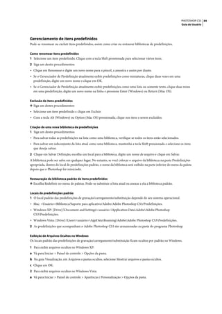 PHOTOSHOP CS3 44
                                                                                                                     Guia do Usuário




Gerenciamento de itens predefinidos
Pode-se renomear ou excluir itens predefinidos, assim como criar ou restaurar bibliotecas de predefinições.

Como renomear itens predefinidos
1 Selecione um item predefinido. Clique com a tecla Shift pressionada para selecionar vários itens.
2 Siga um destes procedimentos:
• Clique em Renomear e digite um novo nome para o pincel, a amostra e assim por diante.
• Se o Gerenciador de Predefinição atualmente exibir predefinições como miniaturas, clique duas vezes em uma
  predefinição, digite um novo nome e clique em OK.
• Se o Gerenciador de Predefinição atualmente exibir predefinições como uma lista ou somente texto, clique duas vezes
  em uma predefinição, digite um novo nome na linha e pressione Enter (Windows) ou Return (Mac OS).

Exclusão de itens predefinidos
❖ Siga um destes procedimentos:
• Selecione um item predefinido e clique em Excluir.
• Com a tecla Alt (Windows) ou Option (Mac OS) pressionada, clique nos itens a serem excluídos.

Criação de uma nova biblioteca de predefinições
1 Siga um destes procedimentos:
• Para salvar todas as predefinições na lista como uma biblioteca, verifique se todos os itens estão selecionados.
• Para salvar um subconjunto da lista atual como uma biblioteca, mantenha a tecla Shift pressionada e selecione os itens
  que deseja salvar.
2 Clique em Salvar Definição, escolha um local para a biblioteca, digite um nome de arquivo e clique em Salvar.
A biblioteca pode ser salva em qualquer lugar. No entanto, se você colocar o arquivo da biblioteca na pasta Predefinições
apropriada, dentro do local de predefinições padrão, o nome da biblioteca será exibido na parte inferior do menu da paleta
depois que o Photoshop for reiniciado.

Restauração da biblioteca padrão de itens predefinidos
❖ Escolha Redefinir no menu de paletas. Pode-se substituir a lista atual ou anexar a ela a biblioteca padrão.


Locais de predefinições padrão
1 O local padrão das predefinições de gravação/carregamento/substituição depende do seu sistema operacional.
• Mac: <Usuário>/Biblioteca/Suporte para aplicativo/Adobe/Adobe Photoshop CS3/Predefinições.
• Windows XP: [Drive]:Document and Settings<usuário>Application DataAdobeAdobe Photoshop
  CS3Predefinições.
• Windows Vista: [Drive]:Users<usuário>AppDataRoamingAdobeAdobe Photoshop CS3Predefinições.
2 As predefinições que acompanham o Adobe Photoshop CS3 são armazenadas na pasta do programa Photoshop.

Exibição de Arquivos Ocultos no Windows
Os locais padrão das predefinições de gravação/carregamento/substituição ficam ocultos por padrão no Windows.

1 Para exibir arquivos ocultos no Windows XP:
a Vá para Iniciar > Painel de controle > Opções da pasta.
b Na guia Visualização, em Arquivos e pastas ocultos, selecione Mostrar arquivos e pastas ocultos.
c Clique em OK.
2 Para exibir arquivos ocultos no Windows Vista:
a Vá para Iniciar > Painel de controle > Aparência e Personalização > Opções da pasta.
 