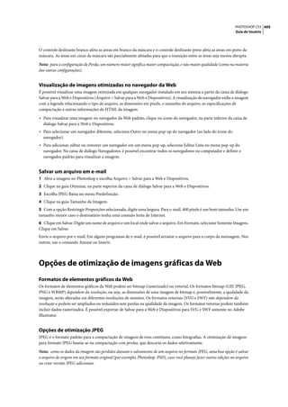 PHOTOSHOP CS3 495
                                                                                                                    Guia do Usuário




O controle deslizante branco afeta as áreas em branco da máscara e o controle deslizante preto afeta as áreas em preto da
máscara. As áreas em cinza da máscara são parcialmente afetadas para que a transição entre as áreas seja menos abrupta.

Nota: para a configuração de Perda, um número maior significa maior compactação, e não maior qualidade (como na maioria
das outras configurações).


Visualização de imagens otimizadas no navegador da Web
É possível visualizar uma imagem otimizada em qualquer navegador instalado em seu sistema a partir da caixa de diálogo
Salvar para a Web e Dispositivos (Arquivo > Salvar para a Web e Dispositivos). A visualização do navegador exibe a imagem
com a legenda relacionando o tipo de arquivo, as dimensões em pixels, o tamanho do arquivo, as especificações de
compactação e outras informações de HTML da imagem.

• Para visualizar uma imagem no navegador da Web padrão, clique no ícone do navegador, na parte inferior da caixa de
  diálogo Salvar para a Web e Dispositivos.
• Para selecionar um navegador diferente, selecione Outro no menu pop-up do navegador (ao lado do ícone do
  navegador).
• Para adicionar, editar ou remover um navegador em um menu pop-up, selecione Editar Lista no menu pop-up do
  navegador. Na caixa de diálogo Navegadores, é possível encontrar todos os navegadores no computador e definir o
  navegador padrão para visualizar a imagem.


Salvar um arquivo em e-mail
1 Abra a imagem no Photoshop e escolha Arquivo > Salvar para a Web e Dispositivos.
2 Clique na guia Otimizar, na parte superior da caixa de diálogo Salvar para a Web e Dispositivos.
3 Escolha JPEG Baixa no menu Predefinição.
4 Clique na guia Tamanho da Imagem.
5 Com a opção Restringir Proporções selecionada, digite uma largura. Para e-mail, 400 pixels é um bom tamanho. Use um
tamanho menor caso o destinatário tenha uma conexão lenta de Internet.
6 Clique em Salvar. Digite um nome de arquivo e um local onde salvar o arquivo. Em Formato, selecione Somente Imagens.
Clique em Salvar.
Envie o arquivo por e-mail. Em alguns programas de e-mail, é possível arrastar o arquivo para o corpo da mensagem. Nos
outros, use o comando Anexar ou Inserir.




Opções de otimização de imagens gráficas da Web
Formatos de elementos gráficos da Web
Os formatos de elementos gráficos da Web podem ser bitmap (rasterizado) ou vetorial. Os formatos bitmap (GIF, JPEG,
PNG e WBMP) dependem da resolução, ou seja, as dimensões de uma imagem de bitmap e, possivelmente, a qualidade da
imagem, serão alteradas em diferentes resoluções de monitor. Os formatos vetoriais (SVG e SWF) não dependem da
resolução e podem ser ampliados ou reduzidos sem perdas na qualidade da imagem. Os formatos vetorias podem também
incluir dados rasterizados. É possível exportar de Salvar para a Web e Dispositivos para SVG e SWF somente no Adobe
Illustrator.


Opções de otimização JPEG
JPEG é o formato padrão para a compactação de imagens de tons contínuos, como fotografias. A otimização de imagens
para formato JPEG baseia-se na compactação com perdas, que descarta os dados seletivamente.

Nota: como os dados da imagem são perdidos durante o salvamento de um arquivo no formato JPEG, uma boa opção é salvar
o arquivo de origem em seu formato original (por exemplo, Photoshop .PSD), caso você planeje fazer outras edições no arquivo
ou criar versões JPEG adicionais.
 