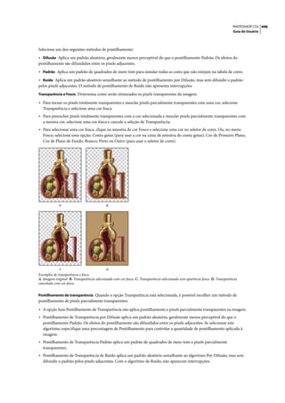 PHOTOSHOP CS3 498
                                                                                                                            Guia do Usuário




Selecione um dos seguintes métodos de pontilhamento:
• Difusão Aplica um padrão aleatório, geralmente menos perceptível do que o pontilhamento Padrão. Os efeitos do
pontilhamento são difundidos entre os pixels adjacentes.
• Padrão Aplica um padrão de quadrados de meio-tom para simular todas as cores que não estejam na tabela de cores.
• Ruído Aplica um padrão aleatório semelhante ao método de pontilhamento por Difusão, mas sem difundir o padrão
pelos pixels adjacentes. O método de pontilhamento de Ruído não apresenta interrupções.
Transparência e Fosco Determina como serão otimizados os pixels transparentes da imagem.

• Para tornar os pixels totalmente transparentes e mesclar pixels parcialmente transparentes com uma cor, selecione
  Transparência e selecione uma cor fosca.
• Para preencher pixels totalmente transparentes com a cor selecionada e mesclar pixels parcialmente transparentes com
  a mesma cor, selecione uma cor fosca e cancele a seleção de Transparência.
• Para selecionar uma cor fosca, clique na amostra de cor Fosco e selecione uma cor no seletor de cores. Ou, no menu
  Fosco, selecione uma opção: Conta-gotas (para usar a cor na caixa de amostra do conta-gotas), Cor de Primeiro Plano,
  Cor de Plano de Fundo, Branco, Preto ou Outro (para usar o seletor de cores).




             A                             B




             C                             D
Exemplos de transparência e fosco
A. Imagem original B. Transparência selecionada com cor fosca C. Transparência selecionada sem aparência fosca D. Transparência
cancelada com cor fosca


Pontilhamento de transparência Quando a opção Transparência está selecionada, é possível escolher um método de
pontilhamento de pixels parcialmente transparentes:

• A opção Sem Pontilhamento de Transparência não aplica pontilhamento a pixels parcialmente transparentes na imagem.
• Pontilhamento de Transparência por Difusão aplica um padrão aleatório, geralmente menos perceptível do que o
  pontilhamento Padrão. Os efeitos do pontilhamento são difundidos entre os pixels adjacentes. Se selecionar este
  algoritmo, especifique uma porcentagem de Pontilhamento para controlar a quantidade de pontilhamento aplicada à
  imagem.
• Pontilhamento de Transparência Padrão aplica um padrão de quadrados de meio-tom a pixels parcialmente
  transparentes.
• Pontilhamento de Transparência de Ruído aplica um padrão aleatório semelhante ao algoritmo Por Difusão, mas sem
  difundir o padrão pelos pixels adjacentes. Com o algoritmo de Ruído, não aparecem interrupções.
 