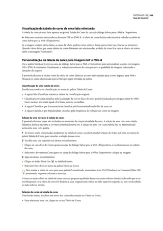 PHOTOSHOP CS3 500
                                                                                                                      Guia do Usuário




Visualização da tabela de cores de uma fatia otimizada
A tabela de cores de uma fatia aparece no painel Tabela de Cores da caixa de diálogo Salvar para a Web e Dispositivos.

❖ Selecione uma fatia otimizada em formato GIF ou PNG-8. A tabela de cores da fatia selecionada é exibida na tabela de
cores Salvar para a Web e Dispositivos.
Se a imagem contém várias fatias, as cores da tabela podem variar entre as fatias (para evitar isso, vincule-as primeiro).
Quando várias fatias que usam tabelas de cores diferentes são selecionadas, a tabela de cores fica vazia e a barra de status
exibe a mensagem “Misturado”.


Personalização da tabela de cores para imagens GIF e PNG-8
Use a paleta Tabela de Cores na caixa de diálogo Salvar para a Web e Dispositivos para personalizar as cores em imagens
GIF e PNG-8 otimizadas. Geralmente, a redução no número de cores preserva a qualidade da imagem, reduzindo o
tamanho do arquivo.

É possível adicionar e excluir cores da tabela de cores, deslocar as cores selecionadas para a cores seguras para Web e
bloquear as cores selecionadas para evitar que sejam retiradas da paleta.

Classificação de uma tabela de cores
Escolha uma ordem de classificação no menu da paleta Tabela de Cores:

• A opção Não Classificar restaura a ordem de classificação original.
• Classificar por Matiz classifica pela localização da cor no disco de cores padrão (indicada por um grau entre 0 e 360).
  Cores neutras têm matiz igual a 0 e ficam junto às vermelhas.
• A opção Classificar por Luminescência classifica pela luminosidade ou brilho de uma cor.
• A opção Classificar por Popularidade classifica pela freqüência de exibição das cores na imagem.

Adição de uma nova cor à tabela de cores
É possível adicionar cores não incluídas no momento da criação da tabela de cores. A adição de uma cor a uma tabela
dinâmica desloca na paleta a cor mais próxima da nova cor. A adição de uma cor a uma tabela fixa ou Personalizada
acrescenta uma cor à paleta.

1 Se houver cores selecionadas atualmente na tabela de cores, escolha Cancelar Seleção de Todas as Cores, no menu da
paleta Tabela de Cores, para cancelar a seleção dessas cores.
2 Escolha uma cor seguindo um destes procedimentos:
• Clique na caixa Cor do Conta-gotas na caixa de diálogo Salvar para a Web e Dispositivos e escolha uma cor no seletor
  de cores.
• Selecione a ferramenta Conta-gotas na caixa de diálogo Salvar para a Web e Dispositivos e clique na imagem.
3 Siga um destes procedimentos:
• Clique no botão Nova Cor        na tabela de cores.
• Selecione Nova Cor no menu da paleta Tabela de Cores.
    Para mudar a tabela de cores para uma paleta Personalizada, mantenha a tecla Ctrl (Windows) ou Command (Mac OS)
    pressionada enquanto adiciona a nova cor.

A nova cor será exibida na tabela de cores com um pequeno quadrado branco no canto inferior direito, indicando que a cor
está bloqueada. Se a tabela de cores for dinâmica, a cor original será exibida no lado superior esquerdo e a nova será exibida
no lado inferior direito.

Seleção de cores na tabela de cores
Uma borda branca é exibida em torno das cores selecionadas na Tabela de Cores.

• Para selecionar uma cor, clique na cor na Tabela de Cores.
 