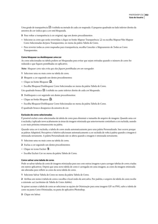 PHOTOSHOP CS3 502
                                                                                                                  Guia do Usuário




Uma grade de transparência      é exibida na metade de cada cor mapeada. O pequeno quadrado no lado inferior direito da
amostra de cor indica que a cor está bloqueada.

3 Para voltar a transparência à cor original, siga um destes procedimentos:
• Selecione as cores que serão revertidas e clique no botão Mapear Transparência      ou escolha Mapear/Não Mapear
  Cores Selecionadas de/para Transparentes, no menu da paleta Tabela de Cores.
• Para reverter todas as cores mapeadas para transparência, escolha Cancelar o Mapeamento de Todas as Cores
  Transparentes.

Como bloquear ou desbloquear uma cor
As cores selecionadas na tabela podem ser bloqueadas para evitar que sejam retiradas quando o número de cores for
reduzido e que fiquem pontilhadas no aplicativo.

Nota: bloquear cores não evita que elas fiquem pontilhadas em um navegador.

1 Selecione uma ou mais cores na tabela de cores.
2 Bloqueie a cor seguindo um destes procedimentos:
• Clique no botão Bloquear        .
• Escolha Bloquear/Desbloquear Cores Selecionadas no menu da paleta Tabela de Cores.
Um quadrado branco       é exibido no canto inferior direito de cada cor bloqueada.

3 Desbloqueie a cor seguindo um destes procedimentos:
• Clique no botão Bloquear        .
• Escolha Bloquear/Desbloquear Cores Selecionadas no menu da paleta Tabela de Cores.
O quadrado branco desaparece da amostra de cor.

Exclusão de cores selecionadas
É possível excluir cores selecionadas da tabela de cores para diminuir o tamanho do arquivo de imagem. Quando uma cor
é excluída, é aplicado novo acabamento às áreas da imagem otimizada que anteriormente continham a cor excluída, usando
a cor mais próxima remanescente na paleta.

Quando uma cor é excluída, a tabela de cores muda automaticamente para uma paleta Personalizada. Isso ocorre porque
as paletas Adaptável, Perceptivo e Seletivo adicionam automaticamente a cor excluída de volta à paleta quando a imagem é
otimizada novamente. A paleta Personalizada não se altera quando a imagem é otimizada novamente.

1 Selecione uma ou mais cores na tabela de cores.
2 Exclua a cor seguindo um destes procedimentos:
• Clique no ícone Excluir     .
• Escolha Excluir Cor no menu da paleta Tabela de Cores.

Como salvar uma tabela de cores
Pode-se salvar tabelas de cores de imagens otimizadas para uso com outras imagens e para carregar tabelas de cores criadas
em outros aplicativos. Depois que uma nova tabela de cores é carregada em uma imagem, as cores da imagem otimizada
são alteradas para refletir as cores da nova tabela de cores.

1 Selecione Salvar Tabela de Cores no menu da paleta Tabela de Cores.
2 Atribua um nome à tabela de cores e escolha o local onde ela será salva. Por padrão, o arquivo da tabela de cores recebe
a extensão .act (acrônimo de Tabela de Cores Adobe).
Se quiser acessar a tabela de cores ao selecionar as opções de Otimização para uma imagem GIF ou PNG, salve a tabela de
cores na pasta Cores Otimizadas, na pasta do aplicativo Photoshop.

3 Clique em Salvar.
 