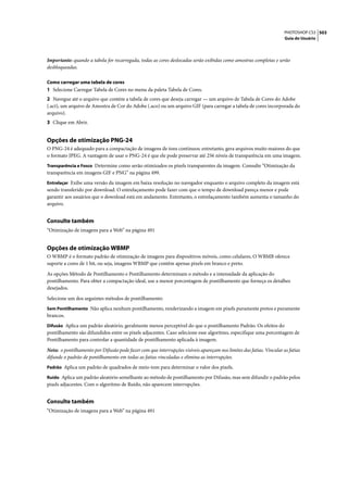 PHOTOSHOP CS3 503
                                                                                                                      Guia do Usuário




Importante: quando a tabela for recarregada, todas as cores deslocadas serão exibidas como amostras completas e serão
desbloqueadas.

Como carregar uma tabela de cores
1 Selecione Carregar Tabela de Cores no menu da paleta Tabela de Cores.
2 Navegue até o arquivo que contém a tabela de cores que deseja carregar — um arquivo de Tabela de Cores do Adobe
(.act), um arquivo de Amostra de Cor do Adobe (.aco) ou um arquivo GIF (para carregar a tabela de cores incorporada do
arquivo).
3 Clique em Abrir.


Opções de otimização PNG-24
O PNG-24 é adequado para a compactação de imagens de tons contínuos; entretanto, gera arquivos muito maiores do que
o formato JPEG. A vantagem de usar o PNG-24 é que ele pode preservar até 256 níveis de transparência em uma imagem.
Transparência e Fosco Determine como serão otimizados os pixels transparentes da imagem. Consulte “Otimização da
transparência em imagens GIF e PNG” na página 499.
Entrelaçar Exibe uma versão da imagem em baixa resolução no navegador enquanto o arquivo completo da imagem está
sendo transferido por download. O entrelaçamento pode fazer com que o tempo de download pareça menor e pode
garantir aos usuários que o download está em andamento. Entretanto, o entrelaçamento também aumenta o tamanho do
arquivo.


Consulte também
“Otimização de imagens para a Web” na página 491


Opções de otimização WBMP
O WBMP é o formato padrão de otimização de imagens para dispositivos móveis, como celulares, O WBMB oferece
suporte a cores de 1 bit, ou seja, imagens WBMP que contêm apenas pixels em branco e preto.

As opções Método de Pontilhamento e Pontilhamento determinam o método e a intensidade da aplicação do
pontilhamento. Para obter a compactação ideal, use a menor porcentagem de pontilhamento que forneça os detalhes
desejados.
Selecione um dos seguintes métodos de pontilhamento:
Sem Pontilhamento Não aplica nenhum pontilhamento, renderizando a imagem em pixels puramente pretos e puramente
brancos.
Difusão Aplica um padrão aleatório, geralmente menos perceptível do que o pontilhamento Padrão. Os efeitos do
pontilhamento são difundidos entre os pixels adjacentes. Caso selecione esse algoritmo, especifique uma porcentagem de
Pontilhamento para controlar a quantidade de pontilhamento aplicada à imagem.

Nota: o pontilhamento por Difusão pode fazer com que interrupções visíveis apareçam nos limites das fatias. Vincular as fatias
difunde o padrão de pontilhamento em todas as fatias vinculadas e elimina as interrupções.
Padrão Aplica um padrão de quadrados de meio-tom para determinar o valor dos pixels.

Ruído Aplica um padrão aleatório semelhante ao método de pontilhamento por Difusão, mas sem difundir o padrão pelos
pixels adjacentes. Com o algoritmo de Ruído, não aparecem interrupções.


Consulte também
“Otimização de imagens para a Web” na página 491
 