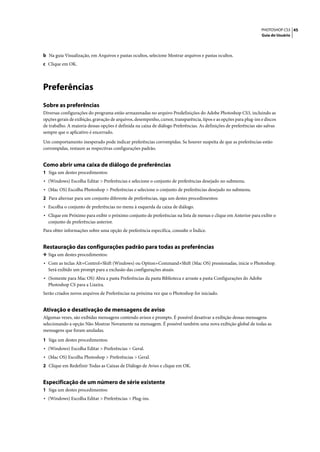 PHOTOSHOP CS3 45
                                                                                                                    Guia do Usuário




b Na guia Visualização, em Arquivos e pastas ocultos, selecione Mostrar arquivos e pastas ocultos.
c Clique em OK.




Preferências
Sobre as preferências
Diversas configurações do programa estão armazenadas no arquivo Predefinições do Adobe Photoshop CS3, incluindo as
opções gerais de exibição, gravação de arquivos, desempenho, cursor, transparência, tipos e as opções para plug-ins e discos
de trabalho. A maioria dessas opções é definida na caixa de diálogo Preferências. As definições de preferências são salvas
sempre que o aplicativo é encerrado.

Um comportamento inesperado pode indicar preferências corrompidas. Se houver suspeita de que as preferências estão
corrompidas, restaure as respectivas configurações padrão.


Como abrir uma caixa de diálogo de preferências
1 Siga um destes procedimentos:
• (Windows) Escolha Editar > Preferências e selecione o conjunto de preferências desejado no submenu.
• (Mac OS) Escolha Photoshop > Preferências e selecione o conjunto de preferências desejado no submenu.
2 Para alternar para um conjunto diferente de preferências, siga um destes procedimentos:
• Escolha o conjunto de preferências no menu à esquerda da caixa de diálogo.
• Clique em Próximo para exibir o próximo conjunto de preferências na lista de menus e clique em Anterior para exibir o
  conjunto de preferências anterior.
Para obter informações sobre uma opção de preferência específica, consulte o Índice.


Restauração das configurações padrão para todas as preferências
❖ Siga um destes procedimentos:
• Com as teclas Alt+Control+Shift (Windows) ou Option+Command+Shift (Mac OS) pressionadas, inicie o Photoshop.
  Será exibido um prompt para a exclusão das configurações atuais.
• (Somente para Mac OS) Abra a pasta Preferências da pasta Biblioteca e arraste a pasta Configurações do Adobe
  Photoshop CS para a Lixeira.
Serão criados novos arquivos de Preferências na próxima vez que o Photoshop for iniciado.


Ativação e desativação de mensagens de aviso
Algumas vezes, são exibidas mensagens contendo avisos e prompts. É possível desativar a exibição dessas mensagens
selecionando a opção Não Mostrar Novamente na mensagem. É possível também uma nova exibição global de todas as
mensagens que foram anuladas.

1 Siga um destes procedimentos:
• (Windows) Escolha Editar > Preferências > Geral.
• (Mac OS) Escolha Photoshop > Preferências > Geral.
2 Clique em Redefinir Todas as Caixas de Diálogo de Aviso e clique em OK.


Especificação de um número de série existente
1 Siga um destes procedimentos:
• (Windows) Escolha Editar > Preferências > Plug-ins.
 