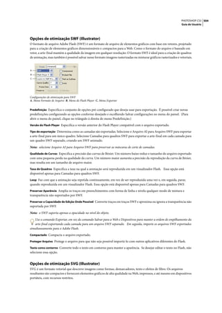 PHOTOSHOP CS3 504
                                                                                                                  Guia do Usuário




Opções de otimização SWF (Illustrator)
O formato de arquivo Adobe Flash (SWF) é um formato de arquivo de elementos gráficos com base em vetores, projetado
para a criação de elementos gráficos dimensionáveis e compactos para a Web. Como o formato do arquivo é baseado em
vetor, a arte-final mantém a qualidade da imagem em qualquer resolução. O formato SWF é ideal para a criação de quadros
de animação, mas também é possível salvar nesse formato imagens rasterizadas ou misturar gráficos rasterizados e vetoriais.


A
B
C




Configurações de otimização para SWF
A. Menu Formato de Arquivo B. Menu do Flash Player C. Menu Exportar


Predefinição Especifica o conjunto de opções pré-configurado que deseja usar para exportação. É possível criar novas
predefinições configurando as opções conforme desejado e escolhendo Salvar configurações no menu do painel. (Para
abrir o menu do painel, clique no triângulo à direita do menu Predefinição.)
Versão do Flash Player Especifica a versão anterior do Flash Player compatível com o arquivo exportado.

Tipo de exportação Determina como as camadas são exportadas. Selecione o Arquivo AI para Arquivo SWF para exportar
a arte-final para um único quadro. Selecione Camadas para quadros SWF para exportar a arte-final em cada camada para
um quadro SWF separado, criando um SWF animado.

Nota: selecione Arquivo AI para Arquivo SWF para preservar as máscaras de corte de camadas.
Qualidade de Curvas Especifica a precisão das curvas de Bézier. Um número baixo reduz o tamanho do arquivo exportado
com uma pequena perda na qualidade da curva. Um número maior aumenta a precisão da reprodução da curva de Bézier,
mas resulta em um tamanho de arquivo maior.
Taxa de Quadros Especifica a taxa na qual a animação será reproduzida em um visualizador Flash. Essa opção está
disponível apenas para Camadas para quadros SWF.
Loop Faz com que a animação seja repetida continuamente, em vez de ser reproduzida uma vez e, em seguida, parar,
quando reproduzida em um visualizador Flash. Essa opção está disponível apenas para Camadas para quadros SWF.
Preservar Aparência Amplia os traços em preenchimentos com forma de linha e nivela qualquer modo de mistura e
transparência não suportados por SWF.
Preservar a Capacidade de Edição Onde Possível Converte traços em traços SWF e aproxima ou ignora a transparência não
suportada por SWF.

Nota: o SWF suporta apenas a opacidade no nível do objeto.

   Use o comando Exportar, em vez do comando Salvar para a Web e Dispositivos para manter a ordem de empilhamento da
   arte-final exportando cada camada para um arquivo SWF separado. Em seguida, importe os arquivos SWF exportados
simultaneamente para o Adobe Flash.
Compactado Compacta o arquivo exportado.

Proteger Arquivo Protege o arquivo para que não seja possível importá-lo com outros aplicativos diferentes do Flash.

Texto como contorno Converte todo o texto em contorno para manter a aparência. Se desejar editar o texto no Flash, não
selecione essa opção.


Opções de otimização SVG (Illustrator)
SVG é um formato vetorial que descreve imagens como formas, demarcadores, texto e efeitos de filtro. Os arquivos
resultantes são compactos e fornecem elementos gráficos de alta qualidade na Web, impressos, e até mesmo em dispositivos
portáteis, com recursos restritos.
 