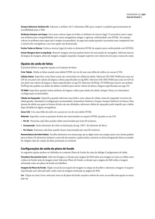 PHOTOSHOP CS3 507
                                                                                                                   Guia do Usuário



Sempre Adicionar Atributo Alt Adiciona o atributo ALT a elementos IMG para cumprir os padrões governamentais de
acessibilidade para a Web.
Atributos Sempre com Aspas Serve para colocar aspas em todos os atributos de marcas (tags). É necessário inserir aspas
nos atributos para compatibilidade com certos navegadores antigos e rigorosa conformidade com HTML. No entanto,
colocar os atributos entre aspas não é sempre recomendável. As aspas são usadas quando é necessário estar compatível com
a maioria dos navegadores, caso essa opção seja desmarcada.
Fechar Todas as Marcas Fecha as marcas (tags) de todos os elementos HTML do arquivo para conformidade com XHTML.

Incluir Margens Zero na tag Body Remove margens internas padrão dentro de uma janela do navegador. Adiciona marcas
de largura de margem, altura de margem, margem esquerda e margem superior com valores de zero para a marca do corpo.


Opções de saída de fatias
É possível definir as seguintes opções no Conjunto de fatias:
Criar Tabela Alinha as fatias usando uma tabela HTML em vez de usar uma folha de estilos em cascata (CSS).

Células Vazias Especifica como fatias vazias são convertidas em células da tabela. Selecione GIF, IMG W&H para usar um
GIF de um pixel com valores de largura e altura especificados na tag IMG. Selecione GIF, IMG W&H para usar um GIF de
um pixel com valores de largura e altura especificados na tag TD. Selecione NoWrap, TD W&H para inserir um atributo
NoWrap não-padrão nos dados da tabela e também para inserir valores de altura e largura especificados nas tags TD.
TD W&H Especifica quando incluir atributos de largura e altura para dados da tabela: Sempre, Nunca ou Automático
(configuração recomendada).
Células do Espaçador Especifica quando adicionar uma linha e uma coluna de células vazias do espaçador em torno da
tabela gerada: Automático (configuração recomendada), Automático (Inferior), Sempre, Sempre (Inferior) ou Nunca. Para
layouts de tabela nos quais os limites da fatia não são alinhados, adicionar células do espaçador pode impedir que a tabela
fique dividida em alguns navegadores.
Gerar CSS Cria uma folha de estilo em cascata em vez de uma tabela HTML.

Referido Especifica como as posições da fatia são mencionadas no arquivo HTML quando se usa CSS:

• Por ID Posiciona cada fatia usando estilos mencionados por uma ID exclusiva.
• Incorporado Inclui elementos de estilo na declaração da tag <DIV> do elemento de bloco.
• Por Classe Posiciona cada fatia usando classes mencionadas por uma ID exclusiva.
Nomenclatura de Fatia Padrão Escolha elementos nos menus pop-up ou digite texto nos campos para criar nomes padrão
para as fatias. Os elementos incluem o nome do documento, a palavra fatia, números ou letras designando fatias ou estados
de rolagem, data de criação da fatia, pontuação ou nenhum.


Configurações de saída do plano de fundo
As seguintes opções podem ser definidas no conjunto Plano de Fundo da caixa de diálogo Configurações de Saída:
Visualizar Documento Como Selecione Imagem, se desejar que a página da Web exiba uma imagem ou uma cor sólida como
o plano de fundo atrás da imagem atual. Selecione Plano de Fundo, se desejar que a página da Web exiba a imagem
otimizada como um plano de fundo em ladrilhos.
Imagem de Plano de Fundo Digite o local de um arquivo de imagem ou clique em Escolher e selecione a imagem. O arquivo
especificado será colocado lado a lado, atrás da imagem otimizada na página da Web.
Cor Clique na caixa Cores e selecione uma cor de plano de fundo, usando o seletor de cores, ou escolha uma opção no menu
pop-up.
 