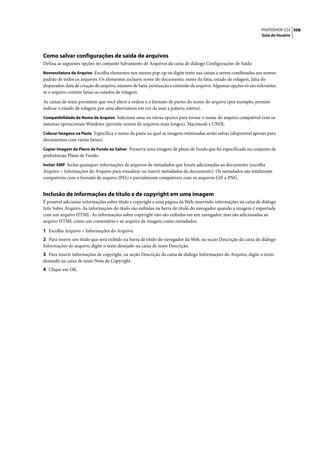 PHOTOSHOP CS3 508
                                                                                                                  Guia do Usuário




Como salvar configurações de saída de arquivos
Defina as seguintes opções no conjunto Salvamento de Arquivos da caixa de diálogo Configurações de Saída:
Nomenclatura de Arquivo Escolha elementos nos menus pop-up ou digite texto nas caixas a serem combinadas aos nomes
padrão de todos os arquivos. Os elementos incluem nome do documento, nome da fatia, estado de rolagem, fatia do
disparador, data de criação do arquivo, número de fatia, pontuação e extensão de arquivo. Algumas opções só são relevantes
se o arquivo contém fatias ou estados de rolagem.

As caixas de texto permitem que você altere a ordem e o formato de partes do nome do arquivo (por exemplo, permite
indicar o estado de rolagem por uma abreviatura em vez de usar a palavra inteira).
Compatibilidade de Nome de Arquivo Selecione uma ou várias opções para tornar o nome do arquivo compatível com os
sistemas operacionais Windows (permite nomes de arquivos mais longos), Macintosh e UNIX.
Colocar Imagens na Pasta Especifica o nome da pasta na qual as imagens otimizadas serão salvas (disponível apenas para
documentos com várias fatias).
Copiar Imagem de Plano de Fundo ao Salvar Preserva uma imagem de plano de fundo que foi especificada no conjunto de
preferências Plano de Fundo.
Incluir XMP Inclui quaisquer informações de arquivos de metadados que foram adicionadas ao documento (escolha
Arquivo > Informações do Arquivo para visualizar ou inserir metadados do documento). Os metadados são totalmente
compatíveis com o formato de arquivo JPEG e parcialmente compatíveis com os arquivos GIF e PNG.


Inclusão de informações de título e de copyright em uma imagem
É possível adicionar informações sobre título e copyright a uma página da Web, inserindo informações na caixa de diálogo
Info Sobre Arquivo. As informações do título são exibidas na barra de título do navegador quando a imagem é exportada
com um arquivo HTML. As informações sobre copyright não são exibidas em um navegador, mas são adicionadas ao
arquivo HTML como um comentário e ao arquivo de imagem como metadados.

1 Escolha Arquivo > Informações do Arquivo.
2 Para inserir um título que será exibido na barra de título do navegador da Web, na seção Descrição da caixa de diálogo
Informações do arquivo, digite o texto desejado na caixa de texto Descrição.
3 Para inserir informações de copyright, na seção Descrição da caixa de diálogo Informações do Arquivo, digite o texto
desejado na caixa de texto Nota de Copyright.
4 Clique em OK.
 