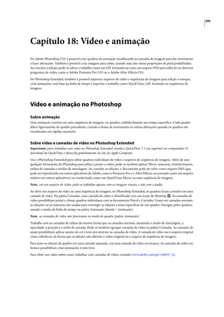 509




Capítulo 18: Vídeo e animação
No Adobe Photoshop CS3, é possível criar quadros de animação modificando as camadas de imagem para dar movimento
e fazer alterações. Também é possível criar imagens para vídeo, usando uma das várias proporções de pixel predefinidas.
Ao concluir a edição, pode-se salvar o trabalho como um GIF Animado ou como um arquivo PSD para editá-lo em diversos
programas de vídeo, como o Adobe Premiere Pro CS3 ou o Adobe After Effects CS3.

No Photoshop Extended, também é possível importar arquivos de vídeo e seqüências de imagens para edição e retoque,
criar animações com base na linha de tempo e exportar o trabalho como QuickTime, GIF Animado ou seqüências de
imagens.




Vídeo e animação no Photoshop
Sobre animação
Uma animação consiste em uma seqüência de imagens, ou quadros, exibida durante um tempo específico. Cada quadro
difere ligeiramente do quadro precedente, criando a ilusão de movimento ou outras alterações quando os quadros são
visualizados em rápidas sucessões.


Sobre vídeo e camadas de vídeo no Photoshop Extended
Importante: para trabalhar com vídeo no Photoshop Extended, instale o QuickTime 7.1 (ou superior) no computador. O
download do QuickTime é oferecido gratuitamente no site da Apple Computer.

Use o Photoshop Extended para editar quadros individuais de vídeo e arquivos de seqüência de imagens. Além de usar
qualquer ferramenta do Photoshop para editar e pintar o vídeo, pode-se também aplicar filtros, máscaras, transformações,
estilos de camadas e modos de mesclagem. Ao concluir as edições, o documento pode ser salvo como arquivo PSD (que
pode ser reproduzido em outros aplicativos da Adobe, como o Premiere Pro e o After Effects, ou acessado como um arquivo
estático em outros aplicativos) ou renderizado como um QuickTime Movie ou uma seqüência de imagens.

Nota: em um arquivo de vídeo, pode-se trabalhar apenas com as imagens visuais, e não com o áudio.

Ao abrir um arquivo de vídeo ou uma seqüência de imagens, no Photoshop Extended, os quadros ficam contidos em uma
camada de vídeo. Na paleta Camadas, uma camada de vídeo é identificada com um ícone de filmstrip . As camadas de
vídeo possibilitam pintar e clonar quadros individuais com as ferramentas Pincel e Carimbo. Como em camadas normais,
as seleções ou as máscaras são usadas para restringir as edições a áreas específicas de um quadro. Navegue pelos quadros
usando o modo de linha de tempo na paleta Animação (Janela > Animação).

Nota: as camadas de vídeo não funcionam no modo de quadro (paleta Animação).

Trabalhe com as camadas de vídeos da mesma forma que as camadas normais, ajustando o modo de mesclagem, a
opacidade, a posição e o estilo de camada. Pode-se também agrupar camadas de vídeo na paleta Camadas. As camadas de
ajuste possibilitam aplicar ajustes de cor e tom sem destruir as camadas de vídeo. A camada de vídeo usa o arquivo original
como referência, de forma que as edições não alterem o vídeo original ou o arquivo de seqüência de imagens.

Para fazer as edições de quadro em uma camada separada, crie uma camada de vídeo em branco. As camadas de vídeo em
branco possibilitam criar animações à mão livre.

Para obter um vídeo sobre como trabalhar com camadas de vídeo, consulte www.adobe.com/go/vid0027_br.
 