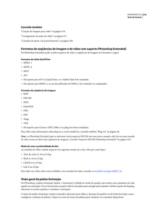 PHOTOSHOP CS3 510
                                                                                                                 Guia do Usuário




Consulte também
“Criação de imagens para vídeo” na página 514

“Carregamento de ações de vídeo” na página 517

“Camadas de ajuste e de preenchimento” na página 284


Formatos de seqüências de imagem e de vídeo com suporte (Photoshop Extended)
No Photoshop Extended, pode-se abrir arquivos de vídeo e seqüências de imagens nos formatos a seguir.

Formatos de vídeo QuickTime
• MPEG-1
• MPEG-4
• MOV
• AVI
• Há suporte para FLV no QuickTime, se o Adobe Flash 8 for instalado.
• Há suporte para MPEG-2, se um decodificador de MPEG-2 for instalado no computador.

Formatos de seqüência de imagens
• BMP
• DICOM
• JPEG
• OpenEXR
• PNG
• PSD
• Targa
• TIFF
• Há suporte para Cineon e JPEG 2000, se os plug-ins forem instalados.
Para obter mais informações sobre plug-ins e como instalá-los, consulte também “Plug-ins” na página 46.

Nota: no Photoshop Extended, pode-se selecionar vários arquivos DICOM com uma única camada e abri-los em uma camada
de vídeo (como ao abrir uma seqüência de imagens). Consulte “Arquivos DICOM (Photoshop Extended)” na página 554.

Modo de cores e profundidade de bits
As camadas de vídeo contêm arquivos nos seguintes modos de cores e bits por canal (bpc):

• Tons de cinza: 8, 16 ou 32 bpc
• RGB: 8, 16 ou 32 bpc
• CMYK: 8 ou 16 bpc
• Lab: 8 ou 16 bpc
Para obter um vídeo sobre como trabalhar com camadas de vídeo, consulte www.adobe.com/go/vid0027_br.


Visão geral da paleta Animação
No Photoshop, a paleta Animação (Janela > Animação) é exibida no modo de quadro, que mostra uma miniatura de cada
quadro na animação. Use as ferramentas na parte inferior da paleta para navegar pelos quadros, definir opções de looping,
adicionar ou excluir quadros e visualizar a animação.

O menu da paleta Animação contém comandos adicionais para editar a duração de quadros ou de linha de tempo e para
configurar a exibição de paletas. Clique no ícone do menu de paletas para visualizar os comandos disponíveis.
 
