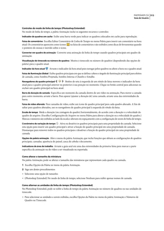 PHOTOSHOP CS3 512
                                                                                                                      Guia do Usuário




Controles do modo de linha de tempo (Photoshop Extended)
No modo de linha de tempo, a paleta Animação inclui os seguintes recursos e controles:
Indicador de quadros em cache Exibe uma barra verde para indicar os quadros colocados em cache para reprodução.

Faixa de comentários Escolha Editar Comentário de Linha de Tempo no menu Paleta para inserir um comentário na hora
atual. Os comentários aparecem como ícones    na faixa de comentários e são exibidos como dicas de ferramentas quando
o ponteiro do mouse é movido sobre o ícone.
Converter em quadro de animação Converte uma animação de linha de tempo usando quadros principais em quadro de
animação.
Visualização de timecode ou número de quadros Mostra o timecode ou número de quadros (dependendo das opções de
paleta) para o quadro atual.
Indicador da hora atual        Arraste o indicador da hora atual para navegar pelos quadros ou altere a hora ou o quadro atual.
Faixa de Iluminação Global Exibe quadros principais em que se define e altera o ângulo de iluminação principal para efeitos
de camada, como Sombra Projetada, Sombra Interna e Chanfro e Entalhe.
Navegadores do quadro principal             Botões de seta à esquerda de um rótulo de faixa movem o indicador da hora
atual para o quadro principal anterior ou posterior à sua posição no momento. Clique no botão central para adicionar ou
excluir um quadro principal na hora atual.
Barra de duração de camada Especifica um momento da camada dentro de um vídeo ou animação. Para mover a camada
para outro momento, arraste a barra. Para aparar (ajustar a duração de) uma camada, arraste uma das extremidades da
barra.
Faixa de vídeo alterada Para camadas de vídeo, exibe um ícone de quadro principal para cada quadro alterado. A fim de
saltar para quadros alterados, use os navegadores de quadro principal à esquerda do rótulo da faixa.
Escala de tempo Mede a duração (ou contagem de quadro) horizontalmente, de acordo com a duração e a velocidade do
quadro do arquivo. (Escolha Configurações do Arquivo no menu Paleta para alterar a duração ou a velocidade do quadro.)
Marcas e números são exibidos ao lado da escala e alteram em espaçamento com a configuração de zoom de linha de tempo.
Cronômetro de variação de tempo      Ativa ou desativa os quadros principais para uma propriedade de camada. Selecione
esta opção para inserir um quadro principal e ativar a função de quadro principal em uma propriedade de camada.
Desmarque para remover todos os quadros principais e desativar a função de quadro principal em uma propriedade de
camada.
Opções da paleta animação Abre o menu da paleta Animação, que inclui funções que afetam as configurações de quadros
principais, camadas, aparência do painel, casca de cebola e documento.
Indicadores de área de trabalho Arraste a guia azul em uma das extremidades da primeira faixa para marcar a parte
específica da animação ou do vídeo a ser visualizada ou exportada.

Como alterar o tamanho da miniatura
Na paleta Animação, pode-se alterar o tamanho das miniaturas que representam cada quadro ou camada.

1 Escolha Opções da Paleta no menu da paleta Animação.
2 Siga um destes procedimentos:
• Selecione uma opção de tamanho.
• (Photoshop Extended) No modo de linha de tempo, selecione Nenhum para exibir apenas nomes de camada.

Como alternar as unidades de linha de tempo (Photoshop Extended)
No Photoshop Extended, pode-se exibir a linha de tempo da paleta Animação no número de quadros ou nas unidades de
timecode.

• Para selecionar as unidades a serem exibidas, escolha Opções da Paleta no menu da paleta Animação e Números de
  Quadro ou Timecode.
 