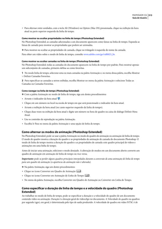 PHOTOSHOP CS3 513
                                                                                                               Guia do Usuário




• Para alternar entre unidades, com a tecla Alt (Windows) ou Option (Mac OS) pressionada, clique na exibição da hora
  atual na parte superior esquerda da linha de tempo.

Como mostrar ou ocultar propriedades na linha de tempo (Photoshop Extended)
No Photoshop Extended, as camadas adicionadas a um documento aparecem como faixas na linha de tempo. Expanda as
faixas de camada para mostrar as propriedades que podem ser animadas.

❖ Para mostrar ou ocultar as propriedades de camada, clique no triângulo à esquerda do nome da camada.
Para obter um vídeo sobre o modo de linha de tempo, consulte www.adobe.com/go/vid0023_br.

Como mostrar ou ocultar camadas na linha de tempo (Photoshop Extended)
No Photoshop Extended, todas as camadas do documento aparecem na linha de tempo por padrão. Para mostrar apenas
um subconjunto de camadas, primeiro defina-as como favoritas.

1 No modo linha de tempo, selecione uma ou mais camadas na paleta Animação e, no menu dessa paleta, escolha Mostrar
> Definir Camadas Favoritas.
2 Para especificar as camadas a serem exibidas, escolha Mostrar no menu da paleta Animação e selecione Todas as
Camadas ou Camadas Favoritas.

Como navegar na linha de tempo (Photoshop Extended)
❖ Com a paleta Animação no modo de linha de tempo, siga um destes procedimentos:
• Arraste o indicador da hora atual   .
• Clique em um número ou local na escala de tempo em que será posicionado o indicador da hora atual.
• Arraste a exibição da hora atual (no canto superior esquerdo da linha de tempo).
• Clique duas vezes na exibição da hora atual e digite um número ou hora de quadro na caixa de diálogo Definir Hora
  Atual.
• Use os controles de reprodução na paleta Animação.
• Escolha Ir Para no menu da paleta Animação e uma opção de linha de tempo.


Como alternar os modos de animação (Photoshop Extended)
No Photoshop Extended, pode-se usar a paleta Animação no modo de quadro de animação ou animação de linha de tempo.
O modo de quadro mostra a duração do quadro e as propriedades de animação de camada do documento Photoshop. O
modo de linha de tempo mostra a duração do quadro e as propriedades de camada com quadro principal de vídeos e
animações em uma linha de tempo.

Antes de iniciar uma animação, selecione o modo desejado. A alteração de modos em um documento aberto converte um
quadro de animação em animação de linha de tempo ou vice-versa.

Importante: pode-se perder alguns quadros principais interpolados durante a conversão de uma animação de linha de tempo
para um quadro de animação (a aparência da animação não é alterada).

❖ Na paleta Animação, siga um destes procedimentos:
• Clique no ícone Converter em Quadro de Animação           .
• Clique no ícone Converter em Animação de Linha de Tempo           .
• No menu da paleta Animação, escolha Converter em Quadro de Animação ou Converter em Linha de Tempo.


Como especificar a duração de linha de tempo e a velocidade do quadro (Photoshop
Extended)
Ao trabalhar no modo de linha de tempo, pode-se especificar a duração e a velocidade do quadro de um documento
contendo vídeo ou animação. Duração é a duração geral do videoclipe no documento. A Velocidade do quadro ou quadros
por segundo (qps), em geral, é determinada pelo tipo de saída produzido: A velocidade de quadro em vídeo NTSC é de
 