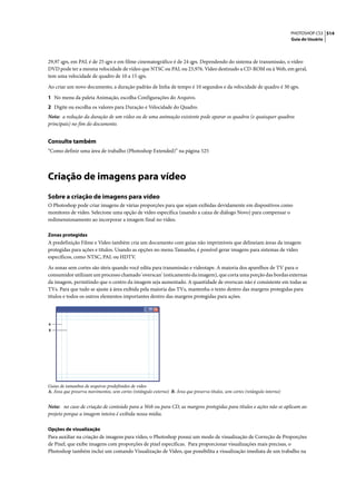 PHOTOSHOP CS3 514
                                                                                                                               Guia do Usuário




29,97 qps, em PAL é de 25 qps e em filme cinematográfico é de 24 qps. Dependendo do sistema de transmissão, o vídeo
DVD pode ter a mesma velocidade de vídeo que NTSC ou PAL ou 23,976. Vídeo destinado a CD-ROM ou à Web, em geral,
tem uma velocidade de quadro de 10 a 15 qps.

Ao criar um novo documento, a duração padrão de linha de tempo é 10 segundos e da velocidade de quadro é 30 qps.

1 No menu da paleta Animação, escolha Configurações do Arquivo.
2 Digite ou escolha os valores para Duração e Velocidade do Quadro.
Nota: a redução da duração de um vídeo ou de uma animação existente pode aparar os quadros (e quaisquer quadros
principais) no fim do documento.


Consulte também
“Como definir uma área de trabalho (Photoshop Extended)” na página 525




Criação de imagens para vídeo
Sobre a criação de imagens para vídeo
O Photoshop pode criar imagens de várias proporções para que sejam exibidas devidamente em dispositivos como
monitores de vídeo. Selecione uma opção de vídeo específica (usando a caixa de diálogo Novo) para compensar o
redimensionamento ao incorporar a imagem final no vídeo.

Zonas protegidas
A predefinição Filme e Vídeo também cria um documento com guias não imprimíveis que delineiam áreas da imagem
protegidas para ações e títulos. Usando as opções no menu Tamanho, é possível gerar imagens para sistemas de vídeo
específicos, como NTSC, PAL ou HDTV.

As zonas sem cortes são úteis quando você edita para transmissão e videotape. A maioria dos aparelhos de TV para o
consumidor utilizam um processo chamado 'overscan' (esticamento da imagem), que corta uma porção das bordas externas
da imagem, permitindo que o centro da imagem seja aumentado. A quantidade de overscan não é consistente em todas as
TVs. Para que tudo se ajuste à área exibida pela maioria das TVs, mantenha o texto dentro das margens protegidas para
títulos e todos os outros elementos importantes dentro das margens protegidas para ações.




A
B




Guias de tamanhos de arquivos predefinidos de vídeo
A. Área que preserva movimentos, sem cortes (retângulo externo) B. Área que preserva títulos, sem cortes (retângulo interno)


Nota: no caso de criação de conteúdo para a Web ou para CD, as margens protegidas para títulos e ações não se aplicam ao
projeto porque a imagem inteira é exibida nessa mídia.

Opções de visualização
Para auxiliar na criação de imagens para vídeo, o Photoshop possui um modo de visualização de Correção de Proporções
de Pixel, que exibe imagens com proporções de pixel específicas. Para proporcionar visualizações mais precisas, o
Photoshop também inclui um comando Visualização de Vídeo, que possibilita a visualização imediata de um trabalho na
 