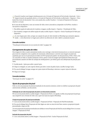 PHOTOSHOP CS3 517
                                                                                                                 Guia do Usuário




    É possível visualizar uma imagem simultaneamente com a Correção de Proporções de Pixel ativada e desativada. Com a
    imagem de pixels não quadrados aberta e a Correção de Proporções de Pixel ativada, escolha Janela > Organizar > Nova
Janela Para [nome do documento]. Com a nova janela ativa, escolha Visualizar > Correção de Proporções de Pixel para
desativar a correção.

6 Se uma tela de dispositivo, como um monitor de vídeo, estiver conectada ao computador via FireWire, visualize o
documento no dispositivo:
• Para definir opções de saída antes de visualizar a imagem, escolha Arquivo > Exportar > Visualização de Vídeo.
• Para visualizar a imagem sem definir opções de saída, escolha Arquivo > Exportar > Enviar Visualização de Vídeo para
  Dispositivo.
   Ao criar imagens para vídeo, carregue um conjunto de ações de vídeo (incluído no Photoshop) que automatize algumas
   tarefas — como dimensionar as imagens para caberem nas dimensões de vídeo e definir as proporções de pixel.


Consulte também
“Visualização do documento em um monitor de vídeo” na página 542


Carregamento de ações de vídeo
Para imagens de vídeo, as ações automatizam tarefas como restringir o intervalo de luminescência e os níveis de saturação
para torná-los compatíveis com os padrões de transmissão, redimensionar e converter uma imagem em pixels não
quadrados para usá-la em apresentações de slides em DVD (proporções padrão e de tela panorâmica, NTSC e PAL), criar
um canal alfa em todas as camadas atualmente visíveis, ajustar as áreas da imagem (principalmente linhas finas) que
provavelmente causarão um efeito de oscilação de entrelaçamento e, por último, gerar uma sobreposição de proteção para
título.

1 Escolha Janela > Ações para exibir o painel Ações.
2 Clique no triângulo, no canto superior direito, para abrir o menu da paleta Ações e escolha Carregar Ações.
3 Na caixa de diálogo Carregar, navegue até a pasta Ações do Photoshop e selecione o arquivo Ações de vídeo.atn.
4 Clique em Carregar.


Consulte também
“Automação de tarefas” na página 571


Ajuste de proporções de pixel
Pode-se criar uma proporção de pixel personalizada em documentos existentes, excluir ou redefinir as proporções de pixel
anteriormente atribuídas a um documento.

Atribuição de um valor de proporções de pixel a um documento existente
❖ Com um documento aberto, escolha Imagem > Proporções de Pixel e, em seguida, escolha uma proporção de pixel que
seja compatível com o formato de vídeo com o qual você usará seu arquivo Photoshop.

Criação de proporções de pixel personalizadas
1 Com um documento aberto, escolha Imagem > Proporções de Pixel > Proporções de Pixel Personalizadas.
2 Na caixa de diálogo Salvar Proporções de Pixel, digite um valor na caixa de texto Fator, nomeie a proporção de pixels
personalizada e clique em OK.
As novas proporções de pixel personalizadas são exibidas no menu Proporções de Pixel da caixa de diálogo Novo e no menu
Imagem > Proporções de Pixel.

Exclusão de proporções de pixel
1 Com o documento aberto, escolha Imagem > Proporções de Pixel > Excluir Proporções de Pixel.
 