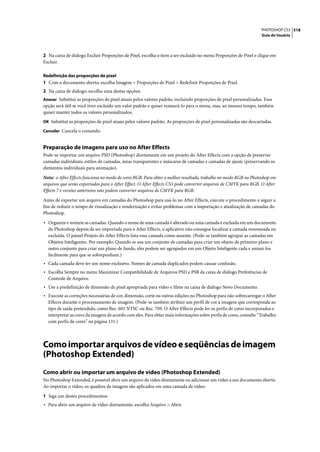 PHOTOSHOP CS3 518
                                                                                                                  Guia do Usuário




2 Na caixa de diálogo Excluir Proporções de Pixel, escolha o item a ser excluído no menu Proporções de Pixel e clique em
Excluir.

Redefinição das proporções de pixel
1 Com o documento aberto, escolha Imagem > Proporções de Pixel > Redefinir Proporções de Pixel.
2 Na caixa de diálogo, escolha uma destas opções:
Anexar Substitui as proporções de pixel atuais pelos valores padrão, incluindo proporções de pixel personalizadas. Essa
opção será útil se você tiver excluído um valor padrão e quiser restaurá-lo para o menu, mas, ao mesmo tempo, também
quiser manter todos os valores personalizados.
OK Substitui as proporções de pixel atuais pelos valores padrão. As proporções de pixel personalizadas são descartadas.

Cancelar Cancela o comando.


Preparação de imagens para uso no After Effects
Pode-se importar um arquivo PSD (Photoshop) diretamente em um projeto do After Effects com a opção de preservar
camadas individuais, estilos de camadas, áreas transparentes e máscaras de camadas e camadas de ajuste (preservando os
elementos individuais para animação).
Nota: o After Effects funciona no modo de cores RGB. Para obter o melhor resultado, trabalhe no modo RGB no Photoshop em
arquivos que serão exportados para o After Effect. O After Effects CS3 pode converter arquivos de CMYK para RGB. O After
Effects 7 e versões anteriores não podem converter arquivos de CMYK para RGB.

Antes de exportar um arquivo em camadas do Photoshop para usá-lo no After Effects, execute o procedimento a seguir a
fim de reduzir o tempo de visualização e renderização e evitar problemas com a importação e atualização de camadas do
Photoshop.

• Organize e nomeie as camadas. Quando o nome de uma camada é alterado ou uma camada é excluída em um documento
  do Photoshop depois de ser importada para o After Effects, o aplicativo não consegue localizar a camada renomeada ou
  excluída. O painel Projeto do After Effects lista essa camada como ausente. (Pode-se também agrupar as camadas em
  Objetos Inteligentes. Por exemplo: Quando se usa um conjunto de camadas para criar um objeto de primeiro plano e
  outro conjunto para criar um plano de fundo, eles podem ser agrupados em um Objeto Inteligente cada e animá-los
  facilmente para que se sobreponham.)
• Cada camada deve ter um nome exclusivo. Nomes de camada duplicados podem causar confusão.
• Escolha Sempre no menu Maximizar Compatibilidade de Arquivos PSD e PSB da caixa de diálogo Preferências de
  Controle de Arquivo.
• Use a predefinição de dimensão de pixel apropriada para vídeo e filme na caixa de diálogo Novo Documento.
• Execute as correções necessárias de cor, dimensão, corte ou outras edições no Photoshop para não sobrecarregar o After
  Effects durante o processamento de imagem. (Pode-se também atribuir um perfil de cor à imagem que corresponda ao
  tipo de saída pretendido, como Rec. 601 NTSC ou Rec. 709. O After Effects pode ler os perfis de cores incorporados e
  interpretar as cores da imagem de acordo com eles. Para obter mais informações sobre perfis de cores, consulte “Trabalho
  com perfis de cores” na página 131.)




Como importar arquivos de vídeo e seqüências de imagem
(Photoshop Extended)
Como abrir ou importar um arquivo de vídeo (Photoshop Extended)
No Photoshop Extended, é possível abrir um arquivo de vídeo diretamente ou adicionar um vídeo a um documento aberto.
Ao importar o vídeo, os quadros de imagem são aplicados em uma camada de vídeo.

1 Siga um destes procedimentos:
• Para abrir um arquivo de vídeo diretamente, escolha Arquivo > Abrir.
 