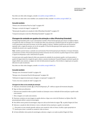 PHOTOSHOP CS3 522
                                                                                                                 Guia do Usuário




Para obter um vídeo sobre clonagem, consulte www.adobe.com/go/vid0025_br.

Para obter um vídeo sobre como trabalhar com camadas de vídeo, consulte www.adobe.com/go/vid0027_br.


Consulte também
“Pintura com a ferramenta Pincel ou Lápis” na página 303

“Retoque e correção de imagens” na página 182

“Restauração de quadros em camadas de vídeo (Photoshop Extended)” na página 523

“Criação de animações à mão livre (Photoshop Extended)” na página 538


Clonagem de conteúdo em quadros de animação e vídeo (Photoshop Extended)
No Photoshop Extended, pode-se usar as ferramentas Carimbo e Pincel de Recuperação para retocar ou duplicar objetos
em quadros de vídeo ou animação. Use o Carimbo para obter uma amostra do conteúdo de parte de um quadro (a origem)
e usá-la para pintar outra parte do mesmo, ou de outro, quadro (o destino). Também é possível usar um documento
separado como a origem da amostra, em vez de um quadro. O Pincel de Recuperação inclui opções para misturar o
conteúdo da amostra com o quadro de destino.

Nota: também é possível clonar o conteúdo com as ferramentas Pincel de Recuperação para Manchas e Correção. Entretanto,
as ferramentas Carimbo e Pincel de Recuperação permitem armazenar até cinco amostras na paleta Origem do Clone e definir
as opções de sobreposição, escala e deslocamento de quadro.

Ao mover para outro quadro depois de obter uma amostra do conteúdo de um primeiro quadro e usá-la para pintar, o
quadro de origem deixa de ser aquele do qual se obteve a amostra inicialmente. É possível bloquear o primeiro quadro de
origem obtido como amostra, ou digitar um valor de deslocamento de quadro, a fim de alterar a origem para um quadro
diferente do usado inicialmente.

Para obter um vídeo sobre clonagem, consulte www.adobe.com/go/vid0025_br.


Consulte também
“Retoque com a ferramenta Carimbo” na página 182

“Retoque com a ferramenta Pincel de Recuperação” na página 184

“Definição de origens da amostra para clonagem e recuperação” na página 183

“Como criar novas camadas de vídeo” na página 524

Clonagem de vídeo ou de conteúdo de animação
1 Selecione a ferramenta Carimbo       ou Pincel de Reparação      e defina as opções de ferramenta desejadas.
2 Siga um destes procedimentos:
• Selecione uma camada de vídeo na paleta Camadas ou Animação e mova o indicador da hora atual para o quadro usado
  como amostra.
• Abra a imagem a ser usada como amostra.
3 Posicione o ponteiro em uma imagem ou quadro abertos e clique com a tecla Alt (Windows) ou Option (Mac OS)
pressionada para definir o ponto de amostragem.
4 Para definir outros pontos de amostragem, clique em cada um dos botões de origem         na paleta Origem do Clone.
5 Selecione a camada de vídeo de destino e mova o indicador da hora atual para o quadro a ser pintado.
   Para pintar em uma camada separada, adicione uma camada de vídeo em branco. Escolha a opção apropriada em
   Amostra para clonar o conteúdo na camada de vídeo em branco.

6 Se forem definidos vários pontos de amostragem, selecione a origem a ser usada na paleta Origem do Clone.
 