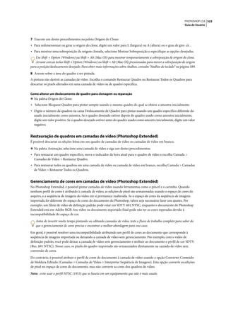 PHOTOSHOP CS3 523
                                                                                                                    Guia do Usuário




7 Execute um destes procedimentos na paleta Origem do Clone:
• Para redimensionar ou girar a origem do clone, digite um valor para L (largura) ou A (altura) ou o grau de giro       .
• Para mostrar uma sobreposição da origem clonada, selecione Mostrar Sobreposição e especifique as opções desejadas.
    Use Shift + Option (Windows) ou Shift + Alt (Mac OS) para mostrar temporariamente a sobreposição de origem do clone.
    Arraste com as teclas Shift + Option (Windows) ou Shift + Alt (Mac OS) pressionadas para mover a sobreposição de origem
para a posição/deslocamento desejado. Para obter mais informações sobre Atalhos, consulte “Atalhos do teclado” na página 589.

8 Arraste sobre a área do quadro a ser pintada.
A pintura não destrói as camadas de vídeo. Escolha o comando Restaurar Quadro ou Restaurar Todos os Quadros para
descartar os pixels alterados em uma camada de vídeo ou de quadro específica.

Como alterar um deslocamento de quadro para clonagem ou reparação
❖ Na paleta Origem do Clone:
• Selecione Bloquear Quadro para pintar sempre usando o mesmo quadro do qual se obteve a amostra inicialmente.
• Digite o número de quadros na caixa Deslocamento de Quadro para pintar usando um quadro específico diferente do
  usado inicialmente como amostra. Se o quadro desejado estiver depois do quadro usado como amostra inicialmente,
  digite um valor positivo. Se o quadro desejado estiver antes do quadro usado como amostra inicialmente, digite um valor
  negativo.


Restauração de quadros em camadas de vídeo (Photoshop Extended)
É possível descartar as edições feitas em um quadro de camadas de vídeo ou camadas de vídeo em branco.

❖ Na paleta Animação, selecione uma camada de vídeo e siga um destes procedimentos:
• Para restaurar um quadro específico, mova o indicador da hora atual para o quadro de vídeo e escolha Camada >
  Camadas de Vídeo > Restaurar Quadro.
• Para restaurar todos os quadros em uma camada de vídeo ou camada de vídeo em branco, escolha Camada > Camadas
  de Vídeo > Restaurar Todos os Quadros.


Gerenciamento de cores em camadas de vídeo (Photoshop Extended)
No Photoshop Extended, é possível pintar camadas de vídeo usando ferramentas como o pincel e o carimbo. Quando
nenhum perfil de cores é atribuído à camada de vídeo, as edições de pixel são armazenadas usando o espaço de cores do
arquivo, e a seqüência de imagens do vídeo em si permanece inalterada. Se o espaço de cores da seqüência de imagens
importada for diferente do espaço de cores do documento do Photoshop, talvez seja necessário fazer uns ajustes. Por
exemplo, um filme de vídeo de definição padrão pode estar em SDTV 601 NTSC, enquanto o documento do Photoshop
Extended está em Adobe RGB. Seu vídeo ou documento exportado final pode não ter as cores esperadas devido à
incompatibilidade do espaço de cor.

    Antes de investir muito tempo pintando ou editando camadas de vídeo, teste o fluxo de trabalho completo para saber do
    que o gerenciamento de cores precisa e encontrar a melhor abordagem para esse caso.

Em geral, é possível resolver uma incompatibilidade atribuindo um perfil de cores ao documento que corresponde à
seqüência de imagens importada ou deixando a camada de vídeo sem gerenciamento. Por exemplo, com o vídeo de
definição padrão, você pode deixar a camada de vídeo sem gerenciamento e atribuir ao documento o perfil de cor SDTV
(Rec. 601 NTSC). Nesse caso, os pixels do quadro importado são armazenados diretamente na camada de vídeo sem
conversão de cores.

Do contrário, é possível atribuir o perfil de cores do documento à camada de vídeo usando a opção Converter Conteúdo
de Moldura Editado (Camadas > Camadas de Vídeo > Interpretar Seqüência de Imagens). Esta opção converte as edições
de pixel no espaço de cores do documento, mas não converte as cores dos quadros do vídeo.

Nota: evite usar o perfil NTSC (1953) que se baseia em um equipamento que não é mais usado.
 