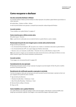 PHOTOSHOP CS3 47
                                                                                                                  Guia do Usuário




Como recuperar e desfazer
Uso dos comandos Desfazer e Refazer
Os comandos Desfazer e Refazer permitem desfazer ou refazer operações. Use também a paleta Histórico para desfazer ou
refazer operações.

❖ Escolha Editar > Desfazer ou Editar > Refazer.
Se não for possível desfazer uma operação, o comando ficará esmaecido e indicará Impossível Desfazer.


Consulte também
“Como trabalhar com a paleta Histórico” na página 47


Como reverter para a última versão salva
❖ Escolha Arquivo > Reverter.
Nota: a ação Reverter é adicionada como um estado de histórico na paleta Histórico e pode ser desfeita.


Restauração de parte de uma imagem para a versão salva anteriormente
❖ Siga um destes procedimentos:
• Use a ferramenta Pincel do Histórico       para pintar com o estado ou o instantâneo selecionado na paleta Histórico.
• Use a ferramenta Borracha        com a opção Apagar para Histórico selecionada.
• Selecione a área a ser restaurada e escolha Editar > Preencher. Em Usar, escolha Histórico e clique em OK.
Nota: para restaurar a imagem com um instantâneo do estado inicial do documento, escolha Opções de Histórico no menu
Paleta e selecione a opção Criar Primeiro Instantâneo Automaticamente.


Consulte também
“Como apagar com a ferramenta Borracha” na página 305


Cancelamento de uma operação
❖ Mantenha pressionada a tecla Esc até que a operação em progresso seja interrompida. No Mac OS, pode-se também
pressionar Command+ponto final.


Recebimento de notificação quando a operação é concluída
Uma barra de progresso indica que uma operação está sendo executada É possível interromper a operação ou fazer com
que o programa avise quando ela estiver concluída.

1 Siga um destes procedimentos:
• (Windows) Escolha Editar > Preferências > Geral.
• (Mac OS) Escolha Photoshop > Preferências > Geral.
2 Selecione Emitir um Bipe ao Terminar.
3 Clique em OK.


Como trabalhar com a paleta Histórico
Use a paleta Histórico para saltar para qualquer estado recente da imagem, criado durante a sessão de trabalho atual.
Sempre que uma alteração é aplicada a uma imagem, o novo estado dessa imagem é adicionado à paleta.
 