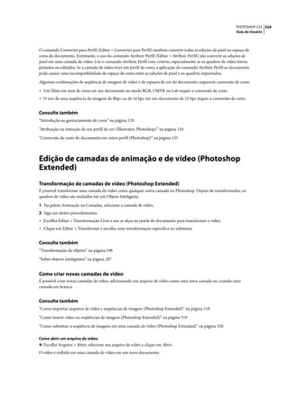 PHOTOSHOP CS3 524
                                                                                                                Guia do Usuário




O comando Converter para Perfil (Editar > Converter para Perfil) também converte todas as edições de pixel no espaço de
cores do documento. Entretanto, o uso do comando Atribuir Perfil (Editar > Atribuir Perfil) não converte as edições de
pixel em uma camada de vídeo. Use o comando Atribuir Perfil com critério, especialmente se os quadros de vídeo forem
pintados ou editados. Se a camada de vídeo tiver um perfil de cores, a aplicação do comando Atribuir Perfil ao documento
pode causar uma incompatibilidade de espaço de cores entre as edições de pixel e os quadros importados.

Algumas combinações de seqüência de imagens de vídeo e de espaços de cor do documento requerem conversão de cores:

• Um filme em tons de cinza em um documento no modo RGB, CMYK ou Lab requer a conversão de cores.
• O uso de uma seqüência de imagens de 8bpc ou de 16 bpc em um documento de 32 bpc requer a conversão de cores.

Consulte também
“Introdução ao gerenciamento de cores” na página 120

“Atribuição ou remoção de um perfil de cor (Illustrator, Photoshop)” na página 134

“Conversão de cores do documento em outro perfil (Photoshop)” na página 135




Edição de camadas de animação e de vídeo (Photoshop
Extended)
Transformação de camadas de vídeo (Photoshop Extended)
É possível transformar uma camada de vídeo como qualquer outra camada no Photoshop. Depois de transformados, os
quadros de vídeo são incluídos em um Objeto Inteligente.

1 Na paleta Animação ou Camadas, selecione a camada de vídeo.
2 Siga um destes procedimentos:
• Escolha Editar > Transformação Livre e use as alças na janela do documento para transformar o vídeo.
• Clique em Editar > Transformar e escolha uma transformação específica no submenu.

Consulte também
“Transformação de objetos” na página 198

“Sobre objetos inteligentes” na página 287


Como criar novas camadas de vídeo
É possível criar novas camadas de vídeo, adicionando um arquivo de vídeo como uma nova camada ou criando uma
camada em branco.


Consulte também
“Como importar arquivos de vídeo e seqüências de imagem (Photoshop Extended)” na página 518

“Como inserir vídeo ou seqüências de imagem (Photoshop Extended)” na página 519

“Como substituir a seqüência de imagens em uma camada de vídeo (Photoshop Extended)” na página 520

Como abrir um arquivo de vídeo
❖ Escolha Arquivo > Abrir, selecione um arquivo de vídeo e clique em Abrir.
O vídeo é exibido em uma camada de vídeo em um novo documento.
 