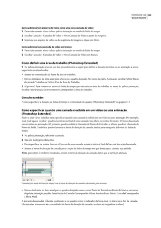 PHOTOSHOP CS3 525
                                                                                                                Guia do Usuário




Como adicionar um arquivo de vídeo como uma nova camada de vídeo
1 Para o documento ativo, exiba a paleta Animação no modo de linha de tempo.
2 Escolha Camada > Camadas de Vídeo > Nova Camada de Vídeo a partir do Arquivo.
3 Selecione um arquivo de vídeo ou de seqüência de imagens e clique em Abrir.

Como adicionar uma camada de vídeo em branco
1 Para o documento ativo, exiba a paleta Animação no modo de linha de tempo.
2 Escolha Camada > Camadas de Vídeo > Nova Camada de Vídeo em Branco.


Como definir uma área de trabalho (Photoshop Extended)
1 Na paleta Animação, execute um dos procedimentos a seguir para definir a duração do vídeo ou da animação a serem
exportados ou visualizados:
• Arraste as extremidades da barra da área de trabalho.
• Mova o indicador da hora atual para a hora ou o quadro desejado. No menu da paleta Animação, escolha Definir Início
  da Área de Trabalho ou Definir Fim da Área de Trabalho.
2 (Opcional) Para remover as partes da linha de tempo que não estão na área de trabalho, no menu da paleta Animação,
escolha Fazer Duração do Documento Corresponder à Área de Trabalho.


Consulte também
“Como especificar a duração de linha de tempo e a velocidade do quadro (Photoshop Extended)” na página 513


Como especificar quando uma camada é exibida em um vídeo ou uma animação
(Photoshop Extended)
Pode-se usar vários métodos para especificar quando uma camada é exibida em um vídeo ou uma animação. Por exemplo,
você pode aparar (ocultar) quadros no início ou final de uma camada. Isso altera os pontos de início e término da camada
em um vídeo ou animação. (O primeiro quadro exibido é chamado de Ponto de Entrada e o último quadro é chamado de
Ponto de Saída. Também é possível arrastar a barra de duração da camada inteira para uma parte diferente da linha de
tempo.

1 Na paleta Animação, selecione a camada.
2 Siga um destes procedimentos:
• Para especificar os pontos Interno e Externo de uma camada, arraste o início e final da barra de duração da camada.
• Arraste a barra de duração da camada para a seção da linha de tempo em que deseja que a camada seja exibida.
Nota: para obter os melhores resultados, arraste a barra de duração da camada depois que a barra for aparada.




Camadas (no modo de linha de tempo) com a barra de duração da camada selecionada para arrastar


• Mova o indicador da hora atual para o quadro desejado como o novo Ponto de Entrada ou Ponto de Saída e, no menu
  da paleta Animação, escolha Fazer Início da Camada Corresponder à Hora Atual ou Fazer Fim da Camada Corresponder
  à Hora Atual.
A duração da camada é reduzida ocultando-se os quadros entre o indicador da hora atual e o início ou o fim da camada.
(Ao estender novamente as extremidades da barra de duração da camada, revelam-se os quadros ocultos.)
 