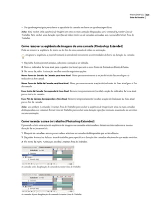 PHOTOSHOP CS3 526
                                                                                                               Guia do Usuário




• Use quadros principais para alterar a opacidade da camada em horas ou quadros específicos.
Nota: para excluir uma seqüência de imagens em uma ou mais camadas bloqueadas, use o comando Levantar Área de
Trabalho. Para excluir uma duração específica do vídeo inteiro ou de camadas animadas, use o comando Extrair Área de
Trabalho.


Como remover a seqüência de imagens de uma camada (Photoshop Extended)
Pode-se remover a seqüência do início ou do fim de uma camada de vídeo ou animação.

    Ao aparar a seqüência, é possível restaurá-la estendendo novamente as extremidades da barra de duração da camada.


1 Na paleta Animação ou Camadas, selecione a camada a ser editada.
2 Mova o indicador da hora atual para o quadro (ou hora) que será o novo Ponto de Entrada ou Ponto de Saída.
3 No menu da paleta Animação, escolha uma das seguintes opções:
Mover Ponto de Entrada da Camada para Hora Atual Move permanentemente a seção do início da camada para o
indicador da hora atual.
Mover Ponto de Saída da Camada para Hora Atual Move permanentemente a seção do indicador da hora atual para o fim
da camada.
Fazer Início da Camada Corresponder à Hora Atual Remove temporariamente (oculta) a seção do indicador da hora atual
para o início da camada.
Fazer Fim da Camada Corresponder à Hora Atual Remove temporariamente (oculta) a seção do indicador da hora atual
para o fim da camada.

Nota: use também o comando Levantar Área de Trabalho para excluir a seqüência de imagens em uma ou mais camadas
desbloqueadas ou o comando Extrair Área de Trabalho para excluir uma duração específica em todas as camadas de um vídeo
ou uma animação.


Como levantar a área de trabalho (Photoshop Extended)
É possível excluir uma seção da seqüência de imagens nas camadas selecionadas e deixar um intervalo com a mesma
duração da seção removida.

1 Bloqueie as camadas a serem preservadas e selecione as camadas desbloqueadas que serão editadas.
2 Na paleta Animação, defina a área de trabalho para especificar a duração das camadas selecionadas que serão omitidas.
3 No menu da paleta Animação, escolha Levantar Área de Trabalho.




As camadas antes da aplicação do comando Levantar Área de Trabalho




As camadas depois da aplicação do comando Levantar Área de Trabalho
 