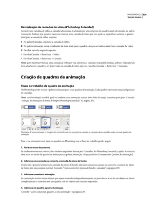 PHOTOSHOP CS3 528
                                                                                                                        Guia do Usuário




Rasterização de camadas de vídeo (Photoshop Extended)
Ao rasterizar camadas de vídeo, a camada selecionada é achatada em um composto do quadro atual selecionado na paleta
Animação. Embora seja possível rasterizar mais de uma camada de vídeo por vez, pode-se especificar somente o quadro
atual para a camada de vídeo superior.

1 Na paleta Camadas, selecione a camada de vídeo.
2 Na paleta Animação, mova o indicador da hora atual para o quadro a ser preservado ao rasterizar a camada de vídeo.
3 Escolha uma das seguintes opções:
• Escolha Camada > Rasterizar > Vídeo.
• Escolha Camada > Rasterizar > Camada.
Nota: para rasterizar mais de uma camada de vídeo por vez, selecione as camadas na paleta Camadas, defina o indicador da
hora atual como o quadro a ser preservado na camada de vídeo superior e escolha Camada > Rasterizar > Camadas.




Criação de quadros de animação
Fluxo de trabalho de quadro de animação
No Photoshop, pode-se usar a paleta Animação para criar quadros de animação. Cada quadro representa uma configuração
de camadas.

Nota: no Photoshop Extended, pode-se também criar animações usando uma linha de tempo e quadros principais. Consulte
“Criação de animações de linha de tempo (Photoshop Extended)” na página 535.




Ilustração de uma animação. A imagem do monociclo está em sua própria camada, e a posição dessa camada muda em cada quadro da
animação.


Para criar animações com base em quadros no Photoshop, use o fluxo de trabalho geral a seguir.

1. Abra um novo documento.
Se ainda não estiverem visíveis, abra também as paletas Animação e Camadas. No Photoshop Extended, a paleta Animação
deve estar no modo de quadro de animação (na paleta Animação, clique no botão Converter em Quadro de Animação).

2. Adicione uma camada ou converta a camada do plano de fundo.
Como não é possível animar uma camada de plano de fundo, adicione uma nova camada ou converta a camada de plano
de fundo em uma camada normal. Consulte “Como converter planos de fundo e camadas” na página 259.

3. Adicione conteúdo à animação.
Se a animação incluir vários objetos que sejam animados independentemente, ou para alterar a cor de um objeto ou alterar
completamente o conteúdo em um quadro, crie os objetos em camadas separadas.

4. Adicione um quadro à paleta Animação.
Consulte “Como adicionar quadros a uma animação” na página 529.
 