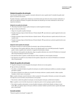 PHOTOSHOP CS3 530
                                                                                                                     Guia do Usuário




Seleção de quadros de animação
Antes de poder trabalhar com um quadro, é necessário selecioná-lo como o quadro atual. O conteúdo do quadro atual
aparece na janela de documentos.

Na paleta Animação, o quadro atual é indicado por uma borda estreita (por dentro do realce de seleção sombreado), ao
redor de sua respectiva miniatura. Os quadros selecionados são indicados por um realce sombreado ao redor de suas
respectivas miniaturas.

Seleção de um quadro de animação
1 (Photoshop Extended) Coloque a paleta Animação no modo de quadro de animação.
2 Siga um destes procedimentos:
• Clique em um quadro na paleta Animação.
• Na paleta Animação, clique no botão Seleciona o Próximo Quadro            para selecionar o quadro seguinte da série como
  o quadro atual.
• Na paleta Animação, clique no botão Seleciona o Quadro Anterior           para selecionar o quadro anterior da série como
  o quadro atual.
• Na paleta Animação, clique no botão Seleciona o Primeiro Quadro           para selecionar o primeiro quadro da série como
  o quadro atual.

Seleção de vários quadros de animação
❖ Na paleta Animação (no modo de quadro de animação), siga um destes procedimentos:
• Para selecionar vários quadros adjacentes, clique em um segundo quadro com a tecla Shift pressionada. O segundo
  quadro e todos os quadros entre o primeiro e o segundo são adicionados à seleção.
• Para selecionar vários quadros não adjacentes, clique nos quadros adicionais com a tecla Ctrl (Windows) ou Command
  (Mac OS) pressionada para incluí-los na seleção.
• Para selecionar todos os quadros, escolha Selecionar Todos os Quadros no menu da paleta Animação.
• Para desmarcar um quadro em uma seleção de vários quadros, clique nele com a tecla Ctrl (Windows) ou Command
  (Mac OS) pressionada.


Edição de quadros de animação
1 Na paleta Animação (no modo de quadro de animação), selecione um ou mais quadros.
2 Siga um destes procedimentos:
• Para editar o conteúdo de objetos em quadros de animação, use a paleta Camadas para modificar as camadas na imagem
  que afetem o quadro.
• Para alterar a posição de um objeto em um quadro de animação, selecione a camada contendo o objeto na paleta
  Camadas e arraste-o para a nova posição.
Nota: na paleta Animação, é possível selecionar e alterar a posição de vários quadros. Entretanto, ao arrastar vários quadros
não adjacentes, eles são inseridos consecutivamente na nova posição.

• Para inverter a ordem dos quadros de animação, no menu da paleta Animação, escolha Inverter Quadros.
Nota: os quadros a serem invertidos não precisam ser adjacentes; pode-se inverter quaisquer quadros selecionados.
• Para excluir os quadros selecionados, no menu da paleta Animação, escolha Excluir Quadro, ou clique no ícone
  Excluir    e, em seguida, clique em Sim para confirmar a exclusão. Também é possível arrastar o quadro selecionado
  para o ícone Excluir.


Consulte também
“Seleção de quadros de animação” na página 530
 