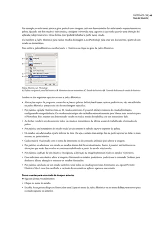 PHOTOSHOP CS3 48
                                                                                                                                    Guia do Usuário




Por exemplo, ao selecionar, pintar e girar parte de uma imagem, cada um desses estados fica relacionado separadamente na
paleta. Quando um dos estados é selecionado, a imagem é revertida para a aparência que tinha quando essa alteração foi
aplicada pela primeira vez. Dessa forma, você poderá trabalhar a partir desse estado.

Use também a paleta Histórico para excluir estados de imagem e, no Photoshop, para criar um documento a partir de um
estado ou instantâneo.

Para exibir a paleta Histórico, escolha Janela > Histórico ou clique na guia da paleta Histórico.



A


B




C
D




Paleta Histórico do Photoshop
A. Define a origem do pincel do histórico B. Miniatura de um instantâneo C. Estado do histórico D. Controle deslizante do estado do histórico


Lembre-se dos seguintes aspectos ao usar a paleta Histórico:

• Alterações amplas de programa, como alterações em paletas, definições de cores, ações e preferências, não são refletidas
    na paleta Histórico porque não são de uma imagem específica.
• Por padrão, a paleta Histórico lista os 20 estados anteriores. É possível alterar o número de estados lembrados
    configurando uma preferência. Os estados mais antigos são excluídos automaticamente para liberar mais memória para
    o Photoshop. Para manter um determinado estado em toda a sessão de trabalho, crie um instantâneo dele.
• Ao fechar e reabrir um documento, todos os estados e instantâneos da última sessão de trabalho são eliminados da
    paleta.
• Por padrão, um instantâneo do estado inicial do documento é exibido na parte superior da paleta.
• Os estados são adicionados à parte inferior da lista. Ou seja, o estado mais antigo fica na parte superior da lista e o mais
    recente, na parte inferior.
• Cada estado é relacionado com o nome da ferramenta ou do comando utilizado para alterar a imagem.
• Por padrão, ao selecionar um estado, os estados abaixo dele ficam desativados. Assim, é possível ver facilmente as
    alterações que serão descartadas se continuar trabalhando a partir do estado selecionado.
• Por padrão, a seleção de um estado e, em seguida, a alteração da imagem eliminam todos os estados posteriores.
• Caso selecione um estado e altere a imagem, eliminando os estados posteriores, poderá usar o comando Desfazer para
    desfazer a última alteração e restaurar os estados eliminados.
• Por padrão, a exclusão de um estado também exclui todos os estados posteriores. Entretanto, se a opção Permitir
    Histórico Não-Linear for escolhida, a exclusão de um estado se aplicará apenas a esse estado.

Como reverter para um estado de imagem anterior
❖ Siga um destes procedimentos:
• Clique no nome do estado.
• Escolha Avançar uma Etapa ou Retroceder uma Etapa no menu da paleta Histórico ou no menu Editar para mover para
    o estado seguinte ou anterior.
 