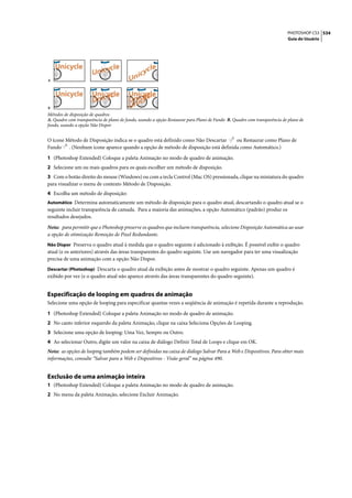 PHOTOSHOP CS3 534
                                                                                                                          Guia do Usuário




A




B
Métodos de disposição de quadros
A. Quadro com transparência de plano de fundo, usando a opção Restaurar para Plano de Fundo B. Quadro com transparência de plano de
fundo, usando a opção Não Dispor


O ícone Método de Disposição indica se o quadro está definido como Não Descartar ou Restaurar como Plano de
Fundo . (Nenhum ícone aparece quando a opção de método de disposição está definida como Automático.)

1 (Photoshop Extended) Coloque a paleta Animação no modo de quadro de animação.
2 Selecione um ou mais quadros para os quais escolher um método de disposição.
3 Com o botão direito do mouse (Windows) ou com a tecla Control (Mac OS) pressionada, clique na miniatura do quadro
para visualizar o menu de contexto Método de Disposição.
4 Escolha um método de disposição:
Automático Determina automaticamente um método de disposição para o quadro atual, descartando o quadro atual se o
seguinte incluir transparência de camada. Para a maioria das animações, a opção Automático (padrão) produz os
resultados desejados.

Nota: para permitir que o Photoshop preserve os quadros que incluem transparência, selecione Disposição Automática ao usar
a opção de otimização Remoção de Pixel Redundante.
Não Dispor Preserva o quadro atual à medida que o quadro seguinte é adicionado à exibição. É possível exibir o quadro
atual (e os anteriores) através das áreas transparentes do quadro seguinte. Use um navegador para ter uma visualização
precisa de uma animação com a opção Não Dispor.
Descartar (Photoshop) Descarta o quadro atual da exibição antes de mostrar o quadro seguinte. Apenas um quadro é
exibido por vez (e o quadro atual não aparece através das áreas transparentes do quadro seguinte).


Especificação de looping em quadros de animação
Selecione uma opção de looping para especificar quantas vezes a seqüência de animação é repetida durante a reprodução.

1 (Photoshop Extended) Coloque a paleta Animação no modo de quadro de animação.
2 No canto inferior esquerdo da paleta Animação, clique na caixa Seleciona Opções de Looping.
3 Selecione uma opção de looping: Uma Vez, Sempre ou Outro.
4 Ao selecionar Outro, digite um valor na caixa de diálogo Definir Total de Loops e clique em OK.
Nota: as opções de looping também podem ser definidas na caixa de diálogo Salvar Para a Web e Dispositivos. Para obter mais
informações, consulte “Salvar para a Web e Dispositivos - Visão geral” na página 490.


Exclusão de uma animação inteira
1 (Photoshop Extended) Coloque a paleta Animação no modo de quadro de animação.
2 No menu da paleta Animação, selecione Excluir Animação.
 