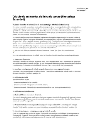 PHOTOSHOP CS3 535
                                                                                                                Guia do Usuário




Criação de animações de linha de tempo (Photoshop
Extended)
Fluxo de trabalho de animações de linha de tempo (Photoshop Extended)
Para animar o conteúdo da camada no modo de linha de tempo (e não no modo de quadro), na paleta Animação, defina
os quadros principais, movendo o indicador da hora atual para uma hora/quadro diferente, e modifique a posição, a
opacidade ou o estilo do conteúdo da camada. O Photoshop adiciona ou modifica automaticamente uma série de quadros
entre dois quadros existentes, variando as propriedades da camada (posição, opacidade e estilos) igualmente nos novos
quadros para criar a ilusão de movimento ou transformação.

Por exemplo, para fazer uma camada desaparecer gradualmente, defina a opacidade no quadro inicial como 100% e, na
paleta Animação, clique em Interrupção de Opacidade para a camada. Mova o indicador da hora atual para a hora/quadro
do quadro final e defina a opacidade da mesma camada como 0%. O Photoshop Extended interpola automaticamente os
quadros entre o primeiro e o último, e a opacidade da camada é reduzida igualmente nos novos quadros.

Além de permitir que o Photoshop interpole os quadros em uma animação, é possível também criar uma animação feita à
mão livre, quadro por quadro, pintando em uma camada de vídeo em branco.

   Para criar uma animação no formato SWF, use o Adobe Flash, o Adobe After Effects ou o Adobe Illustrator.


Para criar uma animação com base em linha de tempo no Photoshop Extended, use o fluxo de trabalho geral a seguir.

1. Crie um novo documento.
Especifique o tamanho e os conteúdos do plano de fundo. Veja se as proporções de pixel e as dimensões são apropriadas
para a saída da animação. O modo de cores deve ser RGB. A menos que haja um motivo especial para fazer alterações, deixe
a resolução como 72 pixels/pol., a profundidade de bits como 8 bpc e a proporção de pixel como quadrado.

2. Especifique as configurações de linha de tempo do documento no menu da paleta Animação.
Especifique a duração e a velocidade do quadro. Consulte “Como especificar a duração de linha de tempo e a velocidade
do quadro (Photoshop Extended)” na página 513.

3. Adicione uma camada.
Adicione uma destas opções:

• Uma nova camada para incluir conteúdo.
• Uma nova camada de vídeo para incluir conteúdo de vídeo.
• Uma nova camada de vídeo em branco para clonar o conteúdo ou criar animações feitas à mão livre.

4. Adicione um conteúdo à camada.

5. (Opcional) Adicione uma máscara de camada.
Uma máscara de camada pode ser usada para revelar apenas uma parte do conteúdo da camada. Pode-se animar a máscara
da camada para revelar diferentes partes do conteúdo da camada com um tempo específico. Consulte “Como adicionar
máscaras de camada” na página 296.

6. Mova o indicador da hora atual para a hora ou o quadro em que será definido o primeiro quadro principal.
Consulte “Uso de quadros principais para animar propriedades de camada (Photoshop Extended)” na página 536.

7. Ative a função de quadro principal para uma propriedade de camada.
Clique no triângulo ao lado do nome da camada. Um triângulo invertido exibe as propriedades da camada. Clique em
Cronômetro de Variação de Tempo para definir o primeiro quadro principal para a propriedade de camada que será
animada. Pode-se definir quadros principais para mais de uma propriedade de camada por vez.
 