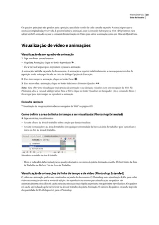 PHOTOSHOP CS3 541
                                                                                                                Guia do Usuário




Os quadros principais são gerados para a posição, opacidade e estilo de cada camada na paleta Animação para que a
animação original seja preservada. É possível editar a animação, usar o comando Salvar para a Web e Dispositivos para
salvar um GIF animado ou usar o comando Renderização em Vídeo para salvar a animação como um filme do QuickTime.




Visualização de vídeo e animações
Visualização de um quadro de animação
1 Siga um destes procedimentos:
• Na paleta Animação, clique no botão Reproduzir        .
• Use a barra de espaço para reproduzir e pausar a animação.
A animação é exibida na janela de documentos. A animação se repetirá indefinidamente, a menos que outro valor de
repetição tenha sido especificado na caixa de diálogo Opções de Execução.

2 Para interromper a animação, clique no botão Parar        .
3 Para retroceder a animação, clique no botão Seleciona o Primeiro Quadro        .
Nota: para obter uma visualização mais precisa da animação e sua duração, visualize-a em um navegador da Web. No
Photoshop, abra a caixa de diálogo Salvar Para a Web e clique no botão Visualizar no Navegador. Use os comandos Parar e
Recarregar para interromper ou reproduzir a animação.


Consulte também
“Visualização de imagens otimizadas no navegador da Web” na página 495


Como definir a área de linha de tempo a ser visualizada (Photoshop Extended)
❖ Siga um destes procedimentos:
• Arraste a barra da área de trabalho sobre a seção que deseja visualizar.
• Arraste os marcadores da área de trabalho (em qualquer extremidade da barra da área de trabalho) para especificar o
  início ou fim da área de trabalho.




Marcadores arrastados na área de trabalho


• Mova o indicador da hora atual para o quadro desejado e, no menu da paleta Animação, escolha Definir Início da Área
  de Trabalho ou Definir Fim da Área de Trabalho.


Visualização de animações de linha de tempo e de vídeo (Photoshop Extended)
O vídeo ou a animação podem ser visualizados na janela do documento. O Photoshop usa a visualização RAM para exibir
vídeo ou animação durante a sessão de edição. Ao reproduzir ou arrastar para visualização, os quadros são
automaticamente colocados em cache para uma execução mais rápida na próxima vez que forem reproduzidos. Os quadros
em cache são indicados pela barra verde na área de trabalho da paleta Animação. O número de quadros em cache depende
da quantidade de RAM disponível para o Photoshop.
 