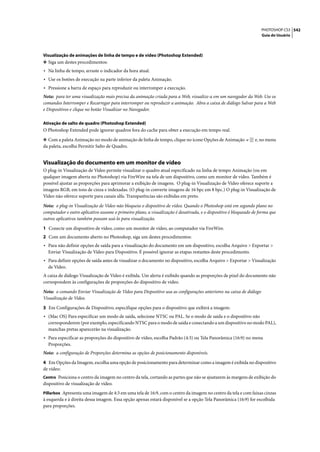 PHOTOSHOP CS3 542
                                                                                                                    Guia do Usuário




Visualização de animações de linha de tempo e de vídeo (Photoshop Extended)
❖ Siga um destes procedimentos:
• Na linha de tempo, arraste o indicador da hora atual.
• Use os botões de execução na parte inferior da paleta Animação.
• Pressione a barra de espaço para reproduzir ou interromper a execução.
Nota: para ter uma visualização mais precisa da animação criada para a Web, visualize-a em um navegador da Web. Use os
comandos Interromper e Recarregar para interromper ou reproduzir a animação. Abra a caixa de diálogo Salvar para a Web
e Dispositivos e clique no botão Visualizar no Navegador.

Ativação de salto de quadro (Photoshop Extended)
O Photoshop Extended pode ignorar quadros fora do cache para obter a execução em tempo real.

❖ Com a paleta Animação no modo de animação de linha de tempo, clique no ícone Opções de Animação               e, no menu
da paleta, escolha Permitir Salto de Quadro.


Visualização do documento em um monitor de vídeo
O plug-in Visualização de Vídeo permite visualizar o quadro atual especificado na linha de tempo Animação (ou em
qualquer imagem aberta no Photoshop) via FireWire na tela de um dispositivo, como um monitor de vídeo. Também é
possível ajustar as proporções para aprimorar a exibição de imagens. O plug-in Visualização de Vídeo oferece suporte a
imagens RGB, em tons de cinza e indexadas. (O plug-in converte imagens de 16 bpc em 8 bpc.) O plug-in Visualização de
Vídeo não oferece suporte para canais alfa. Transparências são exibidas em preto.

Nota: o plug-in Visualização de Vídeo não bloqueia o dispositivo de vídeo. Quando o Photoshop está em segundo plano no
computador e outro aplicativo assume o primeiro plano, a visualização é desativada, e o dispositivo é bloqueado de forma que
outros aplicativos também possam usá-lo para visualização.

1 Conecte um dispositivo de vídeo, como um monitor de vídeo, ao computador via FireWire.
2 Com um documento aberto no Photoshop, siga um destes procedimentos:
• Para não definir opções de saída para a visualização do documento em um dispositivo, escolha Arquivo > Exportar >
  Enviar Visualização de Vídeo para Dispositivo. É possível ignorar as etapas restantes deste procedimento.
• Para definir opções de saída antes de visualizar o documento no dispositivo, escolha Arquivo > Exportar > Visualização
  de Vídeo.
A caixa de diálogo Visualização de Vídeo é exibida. Um alerta é exibido quando as proporções de pixel do documento não
correspondem às configurações de proporções do dispositivo de vídeo.

Nota: o comando Enviar Visualização de Vídeo para Dispositivo usa as configurações anteriores na caixa de diálogo
Visualização de Vídeo.

3 Em Configurações de Dispositivo, especifique opções para o dispositivo que exibirá a imagem:
• (Mac OS) Para especificar um modo de saída, selecione NTSC ou PAL. Se o modo de saída e o dispositivo não
  corresponderem (por exemplo, especificando NTSC para o modo de saída e conectando a um dispositivo no modo PAL),
  manchas pretas aparecerão na visualização.
• Para especificar as proporções do dispositivo de vídeo, escolha Padrão (4:3) ou Tela Panorâmica (16:9) no menu
  Proporções.
Nota: a configuração de Proporções determina as opções de posicionamento disponíveis.

4 Em Opções da Imagem, escolha uma opção de posicionamento para determinar como a imagem é exibida no dispositivo
de vídeo:
Centro Posiciona o centro da imagem no centro da tela, cortando as partes que não se ajustarem às margens de exibição do
dispositivo de visualização de vídeo.
Pillarbox Apresenta uma imagem de 4:3 em uma tela de 16:9, com o centro da imagem no centro da tela e com faixas cinzas
à esquerda e à direita dessa imagem. Essa opção apenas estará disponível se a opção Tela Panorâmica (16:9) for escolhida
para proporções.
 
